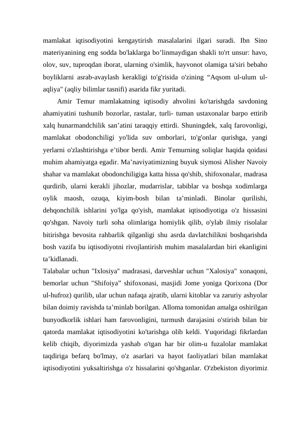 mamlakat  iqtisodiyotini  kengaytirish  masalalarini  ilgari  suradi.  Ibn  Sino
materiyanining eng sodda bo'laklarga bo’linmaydigan shakli to'rt unsur: havo,
olov, suv, tuproqdan iborat, ularning o'simlik, hayvonot olamiga ta'siri bebaho
boyliklarni asrab-avaylash kerakligi to'g'risida o'zining “Aqsom ul-ulum ul-
aqliya" (aqliy bilimlar tasnifi) asarida fikr yuritadi.
Amir  Temur  mamlakatning  iqtisodiy  ahvolini  ko'tarishgda  savdoning
ahamiyatini tushunib bozorlar, rastalar, turli- tuman ustaxonalar barpo ettirib
xalq hunarmandchilik san’atini taraqqiy ettirdi. Shuningdek, xalq farovonligi,
mamlakat  obodonchiligi  yo'lida  suv  omborlari,  to'g'onlar  qurishga,  yangi
yerlarni o'zlashtirishga e’tibor berdi. Amir Temurning soliqlar haqida qoidasi
muhim ahamiyatga egadir. Ma’naviyatimizning buyuk siymosi Alisher Navoiy
shahar va mamlakat obodonchiligiga katta hissa qo'shib, shifoxonalar, madrasa
qurdirib, ularni kerakli jihozlar, mudarrislar, tabiblar va boshqa xodimlarga
oylik  maosh,  ozuqa,  kiyim-bosh  bilan  ta’minladi.  Binolar  qurilishi,
dehqonchilik ishlarini  yo'lga qo'yish, mamlakat  iqtisodiyotiga  o'z  hissasini
qo'shgan. Navoiy turli soha olimlariga homiylik qilib, o'ylab ilmiy risolalar
bitirishga bevosita rahbarlik qilganligi shu asrda davlatchilikni boshqarishda
bosh vazifa bu iqtisodiyotni rivojlantirish muhim masalalardan biri ekanligini
ta’kidlanadi.
Talabalar uchun "Ixlosiya'' madrasasi, darveshlar uchun "Xalosiya" xonaqoni,
bemorlar uchun "Shifoiya” shifoxonasi, masjidi Jome yoniga Qorixona (Dor
ul-hufroz) qurilib, ular uchun nafaqa ajratib, ularni kitoblar va zaruriy ashyolar
bilan doimiy ravishda ta’minlab borilgan. Alloma tomonidan amalga oshirilgan
bunyodkorlik ishlari ham farovonligini, turmush darajasini o'stirish bilan bir
qatorda mamlakat iqtisodiyotini ko'tarishga olib keldi. Yuqoridagi fikrlardan
kelib chiqib, diyorimizda yashab o'tgan har bir olim-u fuzalolar mamlakat
taqdiriga befarq bo'lmay, o'z asarlari va hayot faoliyatlari bilan mamlakat
iqtisodiyotini yuksaltirishga o'z hissalarini qo'shganlar. O'zbekiston diyorimiz
