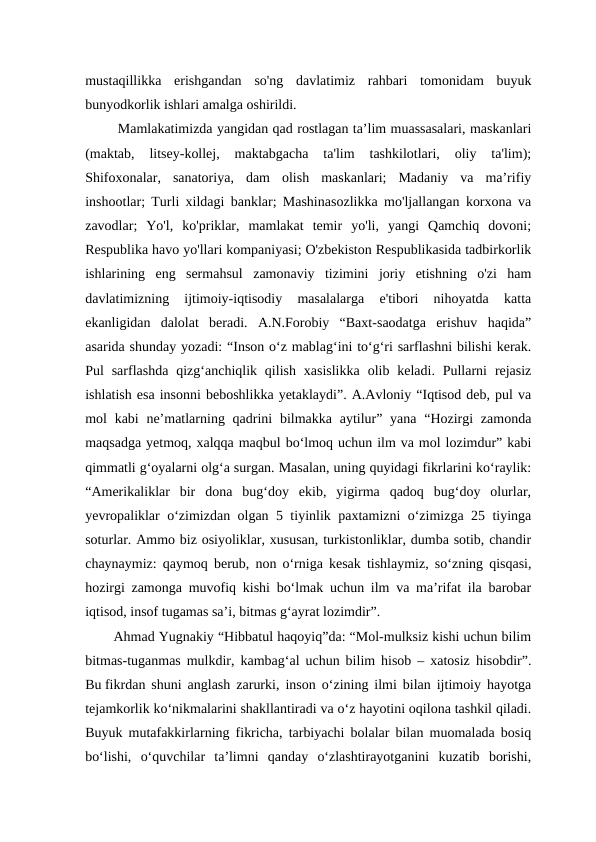mustaqillikka  erishgandan  so'ng  davlatimiz  rahbari  tomonidam  buyuk
bunyodkorlik ishlari amalga oshirildi. 
 Mamlakatimizda yangidan qad rostlagan ta’lim muassasalari, maskanlari
(maktab,  litsey-kollej,  maktabgacha  ta'lim  tashkilotlari,  oliy  ta'lim);
Shifoxonalar,  sanatoriya,  dam  olish  maskanlari;  Madaniy  va  ma’rifiy
inshootlar; Turli xildagi banklar; Mashinasozlikka mo'ljallangan korxona va
zavodlar;  Yo'l,  ko'priklar,  mamlakat  temir  yo'li,  yangi  Qamchiq  dovoni;
Respublika havo yo'llari kompaniyasi; O'zbekiston Respublikasida tadbirkorlik
ishlarining  eng  sermahsul  zamonaviy  tizimini  joriy  etishning  o'zi  ham
davlatimizning  ijtimoiy-iqtisodiy  masalalarga  e'tibori  nihoyatda  katta
ekanligidan  dalolat  beradi.  A.N.Forobiy  “Baxt-saodatga  erishuv  haqida”
asarida shunday yozadi: “Inson o‘z mablag‘ini to‘g‘ri sarflashni bilishi kerak.
Pul  sarflashda  qizg‘anchiqlik qilish  xasislikka  olib keladi.  Pullarni  rejasiz
ishlatish esa insonni beboshlikka yetaklaydi”. A.Avloniy “Iqtisod deb, pul va
mol  kabi  ne’matlarning qadrini  bilmakka  aytilur” yana  “Hozirgi  zamonda
maqsadga yetmoq, xalqqa maqbul bo‘lmoq uchun ilm va mol lozimdur” kabi
qimmatli g‘oyalarni olg‘a surgan. Masalan, uning quyidagi fikrlarini ko‘raylik:
“Amerikaliklar  bir  dona  bug‘doy  ekib,  yigirma  qadoq  bug‘doy  olurlar,
yevropaliklar o‘zimizdan olgan 5 tiyinlik paxtamizni o‘zimizga 25 tiyinga
soturlar. Ammo biz osiyoliklar, xususan, turkistonliklar, dumba sotib, chandir
chaynaymiz: qaymoq berub, non o‘rniga kesak tishlaymiz, so‘zning qisqasi,
hozirgi zamonga muvofiq kishi bo‘lmak uchun ilm va ma’rifat ila barobar
iqtisod, insof tugamas sa’i, bitmas g‘ayrat lozimdir”.
Ahmad Yugnakiy “Hibbatul haqoyiq”da: “Mol-mulksiz kishi uchun bilim
bitmas-tuganmas mulkdir, kambag‘al uchun bilim hisob – xatosiz hisobdir”.
Bu fikrdan shuni anglash zarurki, inson o‘zining ilmi bilan ijtimoiy hayotga
tejamkorlik ko‘nikmalarini shakllantiradi va o‘z hayotini oqilona tashkil qiladi.
Buyuk mutafakkirlarning fikricha, tarbiyachi bolalar bilan muomalada bosiq
bo‘lishi,  o‘quvchilar  ta’limni  qanday  o‘zlashtirayotganini  kuzatib  borishi,
