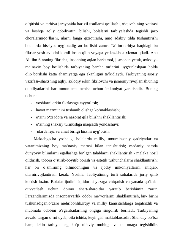o‘qitishi va tarbiya jarayonida har xil usullarni qo‘llashi, o‘quvchining xotirasi
va  boshqa  aqliy  qobiliyatini  bilishi,  bolalarni  tarbiyalashda  tegishli  jazo
choralariniqo‘llashi, ularni fanga qiziqtirishi, aniq adabiy tilda tushuntirishi
bolalarda hissiyot uyg‘otadig an bo‘lishi zarur. Ta’lim-tarbiya haqidagi bu
fikrlar yosh avlodni komil inson qilib voyaga yetkazishda xizmat qiladi. Abu
Ali ibn Sinoning fikricha, insonning aqlan barkamol, jismonan yetuk, axloqiy–
ma’naviy  boy  bo‘lishida  tarbiyaning  barcha  turlarini  uyg‘unlashgan  holda
olib borilishi katta ahamiyatga ega ekanligini ta’kidlaydi. Tarbiyaning asosiy
vazifasi–shaxsning aqliy, axloqiy erkin fikrlovchi va jismoniy rivojlanish,uning
qobiliyatlarini  har  tomonlama ochish uchun  imkoniyat  yaratishdir. Buning
uchun: 
-
yoshlarni erkin fikrlashga tayyorlash; 
-
hayot mazmunini tushunib olishga ko‘maklashish; 
-
o‘zini o‘zi idora va nazorat qila bilishni shakllantirish;
-
o‘zining shaxsiy turmushga maqsadli yondashuvi;
-
 ularda reja va amal birligi hissini uyg‘otish; 
Maktabgacha  yoshdagi  bolalarda  milliy,  umuminsoniy  qadriyatlar  va
vatanimizning  boy  ma’naviy  merosi  bilan  tanishtirish;  madaniy  hamda
dunyoviy bilimlarni egallashga bo‘lgan talablarni shakllantirish - malaka hosil
qildirish, tobora o‘stirib-boyitib borish va estetik tushunchalarni shakllantirish;
har  bir  o‘smirning  bilimdonligini  va  ijodiy  imkoniyatlarini  aniqlab,
ularnirivojlantirish  kerak.  Yoshlar  faoliyatining  turli  sohalarida  joriy  qilib
ko‘rish lozim. Bolalar ijodini, iqtidorini yuzaga chiqarish va yanada qo‘llab-
quvvatlash  uchun  doimo  shart-sharoitlar  yaratib  berishimiz  zarur.
Farzandlarimizda insonparvarlik odobi me’yorlarini shakllantirish, bir- birini
tushunadigan,o‘zaro mehribonlik,irqiy va milliy kamsitishlarga toqatsizlik va
muomala  odobini  o‘rgatib,ularning  ongiga  singdirib  boriladi.  Tarbiyaning
avvalo turgan o‘rni uyda, oila ichida, keyingisi maktablardadir. Shunday bo‘lsa
ham,  lekin  tarbiya  eng  ko‘p  oilaviy  muhitga  va  ota-onaga  tegishlidir.
