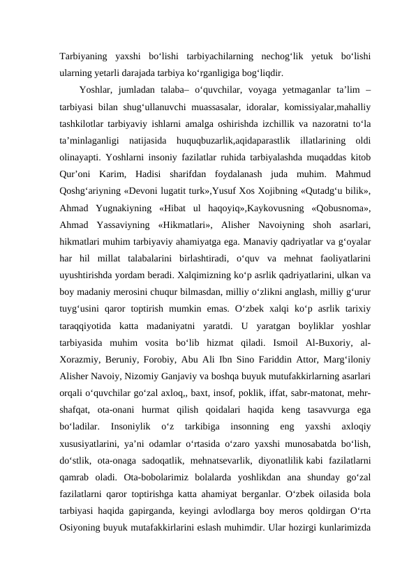 Tarbiyaning  yaxshi  bo‘lishi  tarbiyachilarning  nechog‘lik  yetuk  bo‘lishi
ularning yetarli darajada tarbiya ko‘rganligiga bog‘liqdir. 
Yoshlar,  jumladan  talaba–  o‘quvchilar,  voyaga  yetmaganlar  ta’lim  –
tarbiyasi  bilan shug‘ullanuvchi muassasalar, idoralar, komissiyalar,mahalliy
tashkilotlar tarbiyaviy ishlarni amalga oshirishda izchillik va nazoratni to‘la
ta’minlaganligi  natijasida  huquqbuzarlik,aqidaparastlik  illatlarining  oldi
olinayapti. Yoshlarni insoniy fazilatlar ruhida tarbiyalashda muqaddas kitob
Qur’oni  Karim,  Hadisi  sharifdan  foydalanash  juda  muhim.  Mahmud
Qoshg‘ariyning «Devoni lugatit turk»,Yusuf Xos Xojibning «Qutadg‘u bilik»,
Ahmad  Yugnakiyning  «Hibat  ul  haqoyiq»,Kaykovusning  «Qobusnoma»,
Ahmad  Yassaviyning  «Hikmatlari»,  Alisher  Navoiyning  shoh  asarlari,
hikmatlari muhim tarbiyaviy ahamiyatga ega. Manaviy qadriyatlar va g‘oyalar
har  hil  millat  talabalarini  birlashtiradi,  o‘quv  va  mehnat  faoliyatlarini
uyushtirishda yordam beradi. Xalqimizning ko‘p asrlik qadriyatlarini, ulkan va
boy madaniy merosini chuqur bilmasdan, milliy o‘zlikni anglash, milliy g‘urur
tuyg‘usini  qaror  toptirish  mumkin  emas.  O‘zbek  xalqi  ko‘p  asrlik  tarixiy
taraqqiyotida  katta  madaniyatni  yaratdi.  U  yaratgan  boyliklar  yoshlar
tarbiyasida  muhim  vosita  bo‘lib  hizmat  qiladi.  Ismoil  Al-Buxoriy,  al-
Xorazmiy, Beruniy, Forobiy, Abu Ali Ibn Sino Fariddin Attor, Marg‘iloniy
Alisher Navoiy, Nizomiy Ganjaviy va boshqa buyuk mutufakkirlarning asarlari
orqali o‘quvchilar go‘zal axloq,, baxt, insof, poklik, iffat, sabr-matonat, mehr-
shafqat,  ota-onani  hurmat  qilish  qoidalari  haqida  keng  tasavvurga  ega
bo‘ladilar.  Insoniylik  o‘z  tarkibiga  insonning  eng  yaxshi  axloqiy
xususiyatlarini, ya’ni odamlar o‘rtasida o‘zaro yaxshi munosabatda bo‘lish,
do‘stlik,  ota-onaga  sadoqatlik,  mehnatsevarlik,  diyonatlilik kabi  fazilatlarni
qamrab oladi.  Ota-bobolarimiz  bolalarda  yoshlikdan  ana  shunday  go‘zal
fazilatlarni qaror toptirishga katta ahamiyat berganlar. O‘zbek oilasida bola
tarbiyasi haqida gapirganda, keyingi avlodlarga boy meros qoldirgan O‘rta
Osiyoning buyuk mutafakkirlarini eslash muhimdir. Ular hozirgi kunlarimizda
