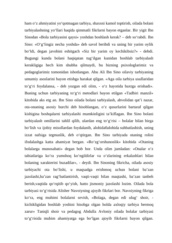 ham o‘z ahmiyatini yo‘qotmagan tarbiya, shaxsni kamol toptirish, oilada bolani
tarbiyalashning yo‘llari haqida qimmatli fikrlarni bayon etganlar. Bir yigit Ibn
Sinodan «Bola tarbiyasini qaysi» yoshdan boshlash kerak? – deb so‘rabdi. Ibn
Sino: «O‘g‘lingiz necha yoshda» deb savol beribdi va uning bir yarim oylik
bo‘ldi, degan javobini eshitgach «Siz bir yarim oy kechikibsiz?» - debdi.
Bugungi  kunda  bolani  haqiqatan  tug‘ilgan  kunidan  boshlab  tarbiyalash
kerakligiga  hech  kim  shubha  qilmaydi,  bu  bizning  psixologlarimiz  va
pedagoglarimiz tomonidan isbotlangan. Abu Ali Ibn Sino oilaviy tarbiyaning
umumiy asoslarini bayon etishga harakat qilgan. «Aga oila tarbiya usullaridan
to‘g‘ri foydalansa, - deb yozgan edi olim, - o‘z hayotida baxtga erishadi».
Buning uchun tarbiyaning to‘g‘ri metodlari bayon etilgan «Tadbiri manzil»
kitobida aks etg an. Ibn Sino oilada bolani tarbiyalash, ahvolidan qat’i nazar,
ota-onaning asosiy burchi deb hisoblangan, o‘z qusurlarini bartaraf qilgan
kishigina boshqalarni tarbiyalashi mumkinligini ta’kiflagan. Ibn Sino bolani
tarbiyalash omillarini tahlil qilib, ulardan eng to‘g‘risi – bolalar bilan birga
bo‘lish va ijobiy misollardan foydalanib, alohida0alohida suhbatlashish, uning
izzat  nafsiga  tegmaslik,  deb  o‘qtirgan.  Ibn  Sino  tarbiyada  otaning  rolini
ifodalashga  katta ahamiyat  bergan. «Ro‘zg‘orshunoslik» kitobida «Otaning
bolalarga  munosabati»  degan  bob  bor.  Unda  olim  jumladan:  «Onalar  o‘z
tabiatlariga  ko‘ra  yumshoq  ko‘ngildirlar  va  o‘zlarining  erkalashlari  bilan
bolaning xarakterini buzadilar», - deydi. Ibn Sinoning fikricha, oilada asosiy
tarbiyachi  ota  bo‘lishi,  u  maqsadga  erishmoq  uchun  bolani  ba’zan
jazolashi,ba’zan  rag‘batlantirish,  vaqti-vaqti  bilan  maqtashi,  ba’zan  tanbeh
berish,vaqtida qo‘rqitib qo‘yish, hatto jismoniy jazolashi lozim. Oilada bola
tarbiyasi to‘g‘risida Alisher Navoiyning ajoyib fikrlari bor. Navoiyning fikriga
ko‘ra,  eng  muhimi  bolalarni  sevish,  «Bolaga,  degan  edi  ulug‘  shoir,  -
kichikligidan boshlab yoshini hisobga olgan holda axloqiy tarbiya bermoq
zarur» Taniqli  shoir  va pedagog Abdulla Avloniy oilada bolalar  tarbiyasi
to‘g‘risida  muhim  ahamiyatga  ega  bo‘lgan  ajoyib  fikrlarni  bayon  qilgan.
