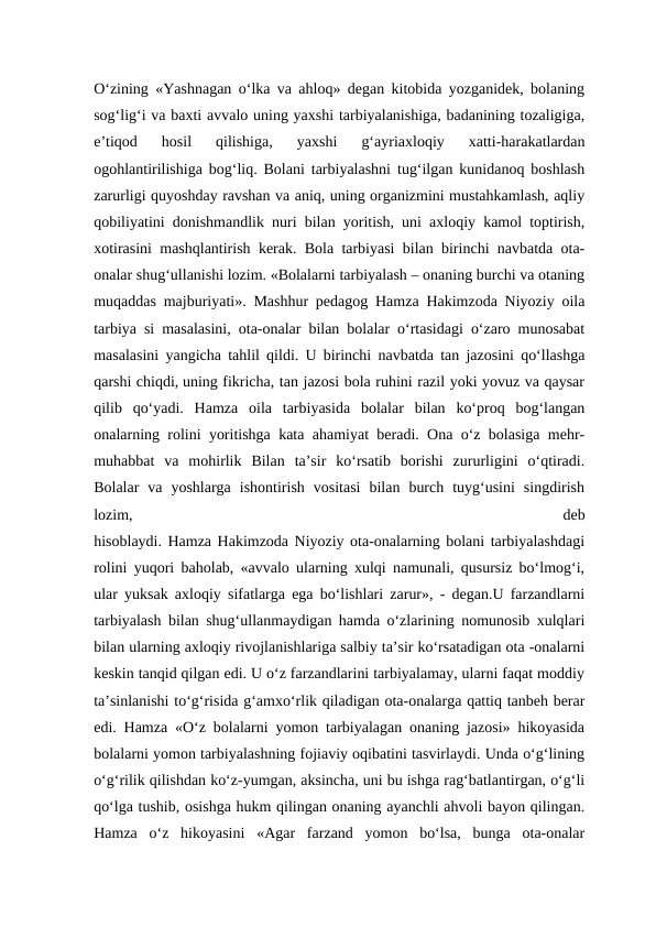 O‘zining «Yashnagan o‘lka va ahloq» degan kitobida yozganidek, bolaning
sog‘lig‘i va baxti avvalo uning yaxshi tarbiyalanishiga, badanining tozaligiga,
e’tiqod  hosil  qilishiga,  yaxshi  g‘ayriaxloqiy  xatti-harakatlardan
ogohlantirilishiga bog‘liq. Bolani tarbiyalashni tug‘ilgan kunidanoq boshlash
zarurligi quyoshday ravshan va aniq, uning organizmini mustahkamlash, aqliy
qobiliyatini donishmandlik nuri bilan yoritish, uni axloqiy kamol toptirish,
xotirasini mashqlantirish kerak. Bola tarbiyasi bilan birinchi navbatda ota-
onalar shug‘ullanishi lozim. «Bolalarni tarbiyalash – onaning burchi va otaning
muqaddas majburiyati». Mashhur pedagog Hamza Hakimzoda Niyoziy oila
tarbiya si masalasini, ota-onalar bilan bolalar o‘rtasidagi o‘zaro munosabat
masalasini yangicha tahlil qildi. U birinchi navbatda tan jazosini qo‘llashga
qarshi chiqdi, uning fikricha, tan jazosi bola ruhini razil yoki yovuz va qaysar
qilib  qo‘yadi.  Hamza  oila  tarbiyasida  bolalar  bilan  ko‘proq  bog‘langan
onalarning rolini yoritishga kata ahamiyat beradi. Ona o‘z bolasiga mehr-
muhabbat  va  mohirlik  Bilan  ta’sir  ko‘rsatib  borishi  zururligini  o‘qtiradi.
Bolalar  va  yoshlarga  ishontirish  vositasi  bilan  burch  tuyg‘usini  singdirish
lozim,
 
deb
hisoblaydi. Hamza Hakimzoda Niyoziy ota-onalarning bolani tarbiyalashdagi
rolini yuqori baholab, «avvalo ularning xulqi namunali, qusursiz bo‘lmog‘i,
ular yuksak axloqiy sifatlarga ega bo‘lishlari zarur», - degan.U farzandlarni
tarbiyalash bilan shug‘ullanmaydigan hamda o‘zlarining nomunosib xulqlari
bilan ularning axloqiy rivojlanishlariga salbiy ta’sir ko‘rsatadigan ota -onalarni
keskin tanqid qilgan edi. U o‘z farzandlarini tarbiyalamay, ularni faqat moddiy
ta’sinlanishi to‘g‘risida g‘amxo‘rlik qiladigan ota-onalarga qattiq tanbeh berar
edi. Hamza «O‘z bolalarni yomon tarbiyalagan onaning jazosi» hikoyasida
bolalarni yomon tarbiyalashning fojiaviy oqibatini tasvirlaydi. Unda o‘g‘lining
o‘g‘rilik qilishdan ko‘z-yumgan, aksincha, uni bu ishga rag‘batlantirgan, o‘g‘li
qo‘lga tushib, osishga hukm qilingan onaning ayanchli ahvoli bayon qilingan.
Hamza  o‘z  hikoyasini  «Agar  farzand  yomon  bo‘lsa,  bunga  ota-onalar

