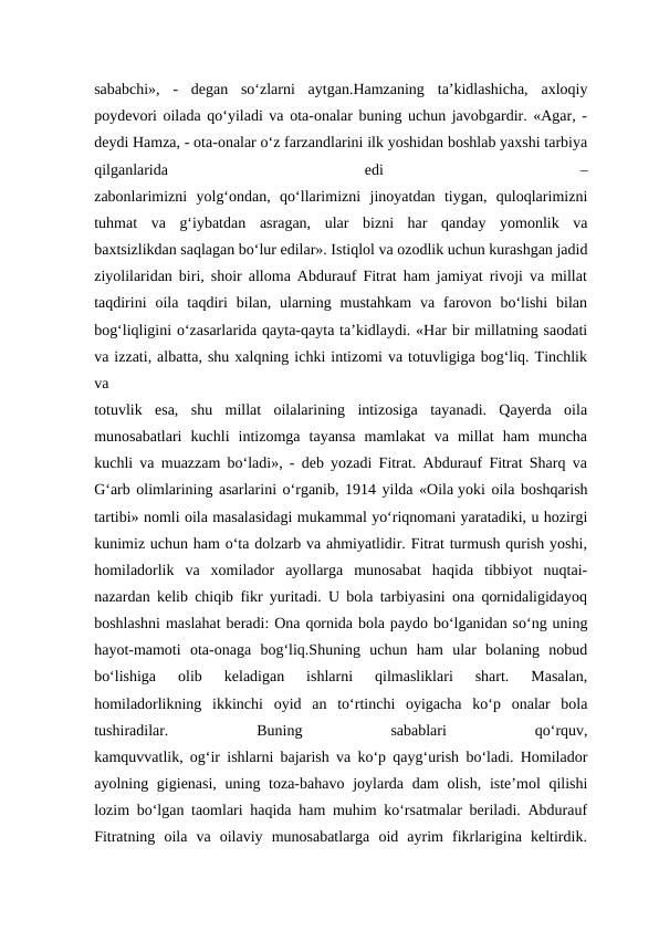 sababchi»,  -  degan  so‘zlarni  aytgan.Hamzaning  ta’kidlashicha,  axloqiy
poydevori oilada qo‘yiladi va ota-onalar buning uchun javobgardir. «Agar, -
deydi Hamza, - ota-onalar o‘z farzandlarini ilk yoshidan boshlab yaxshi tarbiya
qilganlarida
 
edi
 
–
zabonlarimizni  yolg‘ondan,  qo‘llarimizni  jinoyatdan  tiygan,  quloqlarimizni
tuhmat  va  g‘iybatdan  asragan,  ular  bizni  har  qanday  yomonlik  va
baxtsizlikdan saqlagan bo‘lur edilar». Istiqlol va ozodlik uchun kurashgan jadid
ziyolilaridan biri, shoir alloma Abdurauf Fitrat ham jamiyat rivoji va millat
taqdirini  oila  taqdiri  bilan,  ularning  mustahkam  va  farovon  bo‘lishi  bilan
bog‘liqligini o‘zasarlarida qayta-qayta ta’kidlaydi. «Har bir millatning saodati
va izzati, albatta, shu xalqning ichki intizomi va totuvligiga bog‘liq. Tinchlik
va
totuvlik  esa,  shu  millat  oilalarining  intizosiga  tayanadi.  Qayerda  oila
munosabatlari  kuchli  intizomga  tayansa  mamlakat  va  millat  ham  muncha
kuchli va muazzam bo‘ladi», - deb yozadi Fitrat. Abdurauf Fitrat Sharq va
G‘arb olimlarining asarlarini o‘rganib, 1914 yilda «Oila yoki oila boshqarish
tartibi» nomli oila masalasidagi mukammal yo‘riqnomani yaratadiki, u hozirgi
kunimiz uchun ham o‘ta dolzarb va ahmiyatlidir. Fitrat turmush qurish yoshi,
homiladorlik  va  xomilador  ayollarga  munosabat  haqida  tibbiyot  nuqtai-
nazardan kelib chiqib fikr yuritadi. U bola tarbiyasini ona qornidaligidayoq
boshlashni maslahat beradi: Ona qornida bola paydo bo‘lganidan so‘ng uning
hayot-mamoti  ota-onaga  bog‘liq.Shuning  uchun  ham  ular  bolaning  nobud
bo‘lishiga  olib  keladigan  ishlarni  qilmasliklari  shart.  Masalan,
homiladorlikning  ikkinchi  oyid  an  to‘rtinchi  oyigacha  ko‘p  onalar  bola
tushiradilar.
 
Buning
 
sabablari
 
qo‘rquv,
kamquvvatlik, og‘ir ishlarni bajarish va ko‘p qayg‘urish bo‘ladi. Homilador
ayolning gigienasi, uning toza-bahavo joylarda dam  olish,  iste’mol  qilishi
lozim bo‘lgan taomlari haqida ham muhim ko‘rsatmalar beriladi. Abdurauf
Fitratning  oila  va  oilaviy  munosabatlarga  oid  ayrim  fikrlarigina  keltirdik.
