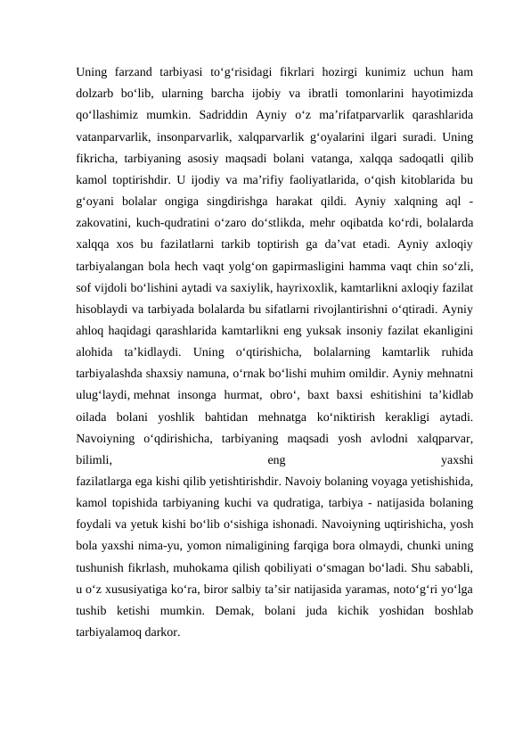 Uning  farzand  tarbiyasi  to‘g‘risidagi  fikrlari  hozirgi  kunimiz  uchun  ham
dolzarb  bo‘lib,  ularning  barcha  ijobiy  va  ibratli  tomonlarini  hayotimizda
qo‘llashimiz  mumkin.  Sadriddin  Ayniy  o‘z  ma’rifatparvarlik  qarashlarida
vatanparvarlik, insonparvarlik, xalqparvarlik g‘oyalarini ilgari suradi. Uning
fikricha, tarbiyaning asosiy maqsadi bolani vatanga, xalqqa sadoqatli qilib
kamol toptirishdir. U ijodiy va ma’rifiy faoliyatlarida, o‘qish kitoblarida bu
g‘oyani  bolalar  ongiga  singdirishga  harakat  qildi.  Ayniy  xalqning  aql  -
zakovatini, kuch-qudratini o‘zaro do‘stlikda, mehr oqibatda ko‘rdi, bolalarda
xalqqa  xos  bu  fazilatlarni  tarkib  toptirish  ga  da’vat  etadi.  Ayniy  axloqiy
tarbiyalangan bola hech vaqt yolg‘on gapirmasligini hamma vaqt chin so‘zli,
sof vijdoli bo‘lishini aytadi va saxiylik, hayrixoxlik, kamtarlikni axloqiy fazilat
hisoblaydi va tarbiyada bolalarda bu sifatlarni rivojlantirishni o‘qtiradi. Ayniy
ahloq haqidagi qarashlarida kamtarlikni eng yuksak insoniy fazilat ekanligini
alohida  ta’kidlaydi.  Uning  o‘qtirishicha,  bolalarning  kamtarlik  ruhida
tarbiyalashda shaxsiy namuna, o‘rnak bo‘lishi muhim omildir. Ayniy mehnatni
ulug‘laydi, mehnat  insonga hurmat,  obro‘,  baxt  baxsi  eshitishini  ta’kidlab
oilada  bolani  yoshlik  bahtidan  mehnatga  ko‘niktirish  kerakligi  aytadi.
Navoiyning  o‘qdirishicha,  tarbiyaning  maqsadi  yosh  avlodni  xalqparvar,
bilimli,
 
eng
 
yaxshi
fazilatlarga ega kishi qilib yetishtirishdir. Navoiy bolaning voyaga yetishishida,
kamol topishida tarbiyaning kuchi va qudratiga, tarbiya - natijasida bolaning
foydali va yetuk kishi bo‘lib o‘sishiga ishonadi. Navoiyning uqtirishicha, yosh
bola yaxshi nima-yu, yomon nimaligining farqiga bora olmaydi, chunki uning
tushunish fikrlash, muhokama qilish qobiliyati o‘smagan bo‘ladi. Shu sababli,
u o‘z xususiyatiga ko‘ra, biror salbiy ta’sir natijasida yaramas, noto‘g‘ri yo‘lga
tushib  ketishi  mumkin.  Demak,  bolani  juda  kichik  yoshidan  boshlab
tarbiyalamoq darkor.

