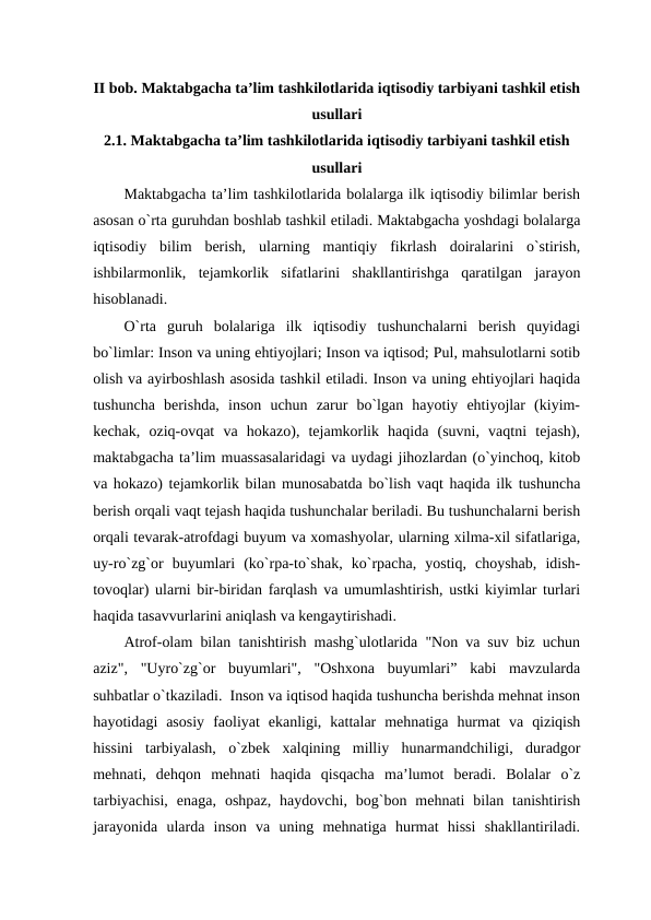 II bob. Maktabgacha ta’lim tashkilotlarida iqtisodiy tarbiyani tashkil etish
usullari
2.1. Maktabgacha ta’lim tashkilotlarida iqtisodiy tarbiyani tashkil etish
usullari
Maktabgacha ta’lim tashkilotlarida bolalarga ilk iqtisodiy bilimlar berish
asosan o`rta guruhdan boshlab tashkil etiladi. Maktabgacha yoshdagi bolalarga
iqtisodiy  bilim  berish,  ularning  mantiqiy  fikrlash  doiralarini  o`stirish,
ishbilarmonlik,  tejamkorlik  sifatlarini  shakllantirishga  qaratilgan  jarayon
hisoblanadi.  
O`rta  guruh  bolalariga  ilk  iqtisodiy  tushunchalarni  berish  quyidagi
bo`limlar: Inson va uning ehtiyojlari; Inson va iqtisod; Pul, mahsulotlarni sotib
olish va ayirboshlash asosida tashkil etiladi. Inson va uning ehtiyojlari haqida
tushuncha  berishda,  inson  uchun  zarur  bo`lgan  hayotiy  ehtiyojlar  (kiyim-
kechak,  oziq-ovqat  va  hokazo),  tejamkorlik  haqida  (suvni,  vaqtni  tejash),
maktabgacha ta’lim muassasalaridagi va uydagi jihozlardan (o`yinchoq, kitob
va hokazo) tejamkorlik bilan munosabatda bo`lish vaqt haqida ilk tushuncha
berish orqali vaqt tejash haqida tushunchalar beriladi. Bu tushunchalarni berish
orqali tevarak-atrofdagi buyum va xomashyolar, ularning xilma-xil sifatlariga,
uy-ro`zg`or  buyumlari  (ko`rpa-to`shak,  ko`rpacha,  yostiq,  choyshab,  idish-
tovoqlar) ularni bir-biridan farqlash va umumlashtirish, ustki kiyimlar turlari
haqida tasavvurlarini aniqlash va kengaytirishadi.  
Atrof-olam bilan tanishtirish mashg`ulotlarida "Non va suv biz uchun
aziz",  "Uyro`zg`or  buyumlari",  "Oshxona  buyumlari”  kabi  mavzularda
suhbatlar o`tkaziladi.  Inson va iqtisod haqida tushuncha berishda mehnat inson
hayotidagi  asosiy  faoliyat  ekanligi,  kattalar  mehnatiga  hurmat  va  qiziqish
hissini  tarbiyalash,  o`zbek  xalqining  milliy  hunarmandchiligi,  duradgor
mehnati,  dehqon  mehnati  haqida  qisqacha  ma’lumot  beradi.  Bolalar  o`z
tarbiyachisi,  enaga,  oshpaz,  haydovchi,  bog`bon  mehnati  bilan  tanishtirish
jarayonida  ularda  inson  va  uning  mehnatiga  hurmat  hissi  shakllantiriladi.
