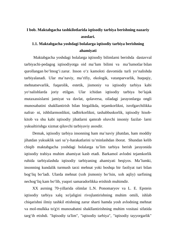 I bob. Maktabgacha tashkilotlarida iqtisodiy tarbiya berishning nazariy
asoslari.
1.1. Maktabgacha yoshdagi bolalarga iqtisodiy tarbiya berishning
ahamiyati
 Maktabgacha yoshdagi bolalarga iqtisodiy bilimlarni berishda  dastavval
tarbiyachi-pedagog  iqtisodiyotga  oid  ma’lum  bilimi  va  ma’lumotlar bilan
qurollangan bo‘lmog‘i zarur. Inson o‘z kamoloti davomida turli yo‘nalishda
tarbiyalanadi.  Ular  ma’naviy,  ma’rifiy,  ekologik,  vatanparvarlik,  huquqiy,
mehnatsevarlik,  fuqarolik,  estetik,  jismoniy  va  iqtisodiy  tarbiya  kabi
yo‘nalishlarda  joriy  etilgan.  Ular  ichidan  iqtisodiy  tarbiya  bo‘lajak
mutaxassislarni  jamiyat  va  davlat,  qolaversa,  oiladagi  jarayonlarga  ongli
munosabatini  shakllantirish  bilan  birgalikda,  tejamkorlikni,  isrofgarchilikka
nafrat- ni, ishbilarmonlikni, tadbirkorlikni, tashabbuskorlik, iqtisodiy hisob-
kitob va shu kabi iqtisodiy jihatlarni qamrab oluvchi insoniy fazilat- larni
yuksaltirishga xizmat qiluvchi tarbiyaviy asosdir.  
Demak, iqtisodiy tarbiya insonning ham ma’naviy jihatdan, ham moddiy
jihatdan yuksaklik sari sa’y-harakatlarini ta’minlashdan iborat.  Shundan kelib
chiqib  maktabgacha  yoshdagi  bolalarga  ta’lim  tarbiya  berish  jarayonida
iqtisodiy trabiya muhim ahamiyat kasb etadi. Barkamol avlodni tejamkorlik
ruhida  tarbiyalashda  iqtisodiy  tarbiyaning  ahamiyati  beqiyos.  Ma’lumki,
insonning kundalik turmush tarzi mehnat yoki boshqa bir faoliyat turi bilan
bog‘liq bo‘ladi. Ularda mehnat (xoh jismoniy bo‘lsin, xoh aqliy) sarfining
nechog‘liq kam bo‘lib, yuqori samaradorlikka erishish muhimdir. 
XX  asrning  70-yillarida  olimlar  L.N.  Ponomaryov  va  L.  E.  Epstein
iqtisodiy  tarbiya  xalq  xo'jaligini  rivojlantirishning  muhim  omili,  ishlab
chiqarishni ilmiy tashkil etishning zarur sharti hamda yosh avlodning mehnat
va mol-mulkka to'g'ri munosabatni shakllantirishning muhim vositasi sifatida
targʻib etishdi. "Iqtisodiy ta'lim", "iqtisodiy tarbiya", "iqtisodiy tayyorgarlik"
