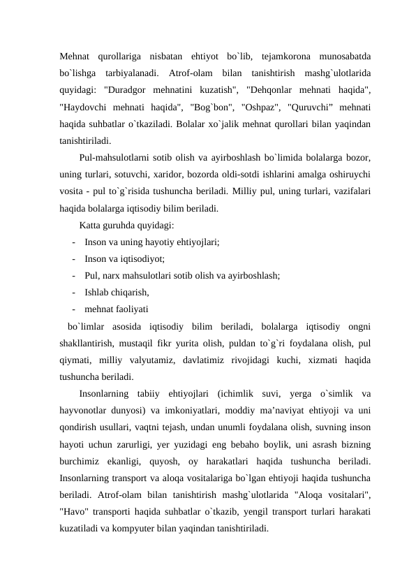 Mehnat  qurollariga  nisbatan  ehtiyot  bo`lib,  tejamkorona  munosabatda
bo`lishga  tarbiyalanadi.  Atrof-olam  bilan  tanishtirish  mashg`ulotlarida
quyidagi:  "Duradgor  mehnatini  kuzatish",  "Dehqonlar  mehnati  haqida",
"Haydovchi  mehnati  haqida",  "Bog`bon",  "Oshpaz",  "Quruvchi”  mehnati
haqida suhbatlar o`tkaziladi. Bolalar xo`jalik mehnat qurollari bilan yaqindan
tanishtiriladi. 
Pul-mahsulotlarni sotib olish va ayirboshlash bo`limida bolalarga bozor,
uning turlari, sotuvchi, xaridor, bozorda oldi-sotdi ishlarini amalga oshiruychi
vosita - pul to`g`risida tushuncha beriladi. Milliy pul, uning turlari, vazifalari
haqida bolalarga iqtisodiy bilim beriladi.  
Katta guruhda quyidagi: 
-
Inson va uning hayotiy ehtiyojlari; 
-
Inson va iqtisodiyot; 
-
Pul, narx mahsulotlari sotib olish va ayirboshlash; 
-
Ishlab chiqarish, 
-
mehnat faoliyati
 bo`limlar  asosida  iqtisodiy  bilim  beriladi,  bolalarga  iqtisodiy  ongni
shakllantirish, mustaqil fikr yurita olish, puldan to`g`ri foydalana olish, pul
qiymati,  milliy  valyutamiz,  davlatimiz  rivojidagi  kuchi,  xizmati  haqida
tushuncha beriladi. 
Insonlarning  tabiiy  ehtiyojlari  (ichimlik  suvi,  yerga  o`simlik  va
hayvonotlar dunyosi) va imkoniyatlari, moddiy ma’naviyat ehtiyoji va uni
qondirish usullari, vaqtni tejash, undan unumli foydalana olish, suvning inson
hayoti uchun zarurligi, yer yuzidagi eng bebaho boylik, uni asrash bizning
burchimiz  ekanligi,  quyosh,  oy  harakatlari  haqida  tushuncha  beriladi.
Insonlarning transport va aloqa vositalariga bo`lgan ehtiyoji haqida tushuncha
beriladi.  Atrof-olam  bilan  tanishtirish  mashg`ulotlarida  "Aloqa  vositalari",
"Havo" transporti haqida suhbatlar o`tkazib, yengil transport turlari harakati
kuzatiladi va kompyuter bilan yaqindan tanishtiriladi. 
