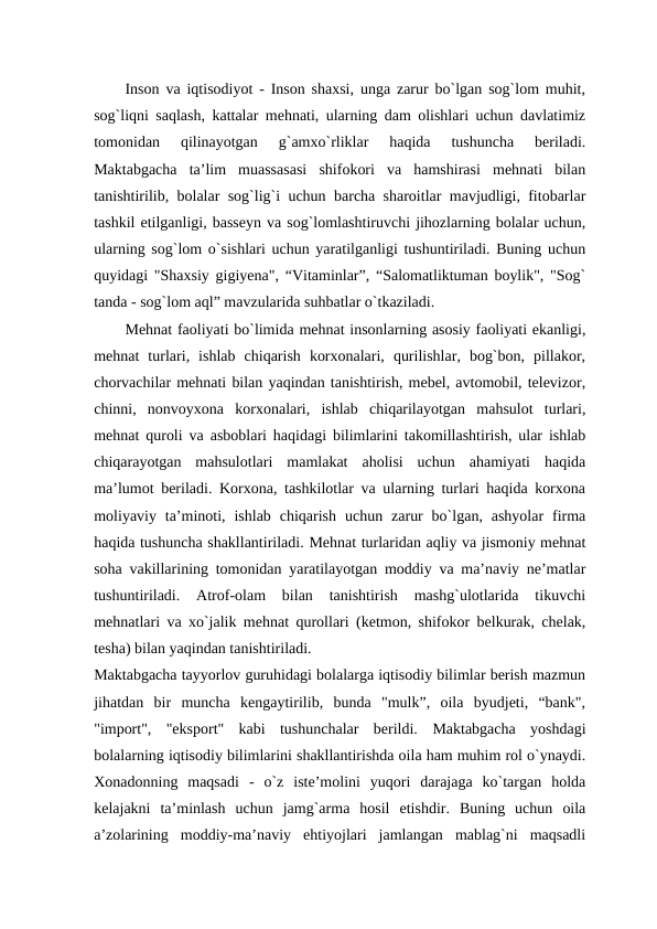 Inson va iqtisodiyot - Inson shaxsi, unga zarur bo`lgan sog`lom muhit,
sog`liqni saqlash, kattalar mehnati, ularning dam olishlari uchun davlatimiz
tomonidan  qilinayotgan  g`amxo`rliklar  haqida  tushuncha  beriladi.
Maktabgacha  ta’lim  muassasasi  shifokori  va  hamshirasi  mehnati  bilan
tanishtirilib, bolalar sog`lig`i uchun barcha sharoitlar mavjudligi, fitobarlar
tashkil etilganligi, basseyn va sog`lomlashtiruvchi jihozlarning bolalar uchun,
ularning sog`lom o`sishlari uchun yaratilganligi tushuntiriladi. Buning uchun
quyidagi "Shaxsiy gigiyena", “Vitaminlar”, “Salomatliktuman boylik", "Sog`
tanda - sog`lom aql” mavzularida suhbatlar o`tkaziladi. 
Mehnat faoliyati bo`limida mehnat insonlarning asosiy faoliyati ekanligi,
mehnat  turlari,  ishlab  chiqarish  korxonalari,  qurilishlar,  bog`bon,  pillakor,
chorvachilar mehnati bilan yaqindan tanishtirish, mebel, avtomobil, televizor,
chinni,  nonvoyxona  korxonalari,  ishlab  chiqarilayotgan  mahsulot  turlari,
mehnat quroli va asboblari haqidagi bilimlarini takomillashtirish, ular ishlab
chiqarayotgan  mahsulotlari  mamlakat  aholisi  uchun  ahamiyati  haqida
ma’lumot beriladi. Korxona, tashkilotlar va ularning turlari haqida korxona
moliyaviy  ta’minoti,  ishlab  chiqarish  uchun  zarur  bo`lgan,  ashyolar  firma
haqida tushuncha shakllantiriladi. Mehnat turlaridan aqliy va jismoniy mehnat
soha vakillarining tomonidan yaratilayotgan moddiy va ma’naviy ne’matlar
tushuntiriladi.  Atrof-olam  bilan  tanishtirish  mashg`ulotlarida  tikuvchi
mehnatlari va xo`jalik mehnat qurollari (ketmon, shifokor belkurak, chelak,
tesha) bilan yaqindan tanishtiriladi. 
Maktabgacha tayyorlov guruhidagi bolalarga iqtisodiy bilimlar berish mazmun
jihatdan  bir  muncha  kengaytirilib,  bunda  "mulk”,  oila  byudjeti,  “bank",
"import",  "eksport"  kabi  tushunchalar  berildi.  Maktabgacha  yoshdagi
bolalarning iqtisodiy bilimlarini shakllantirishda oila ham muhim rol o`ynaydi.
Xonadonning  maqsadi  -  o`z  iste’molini  yuqori  darajaga  ko`targan  holda
kelajakni  ta’minlash  uchun  jamg`arma  hosil  etishdir.  Buning  uchun  oila
a’zolarining  moddiy-ma’naviy  ehtiyojlari  jamlangan  mablag`ni  maqsadli
