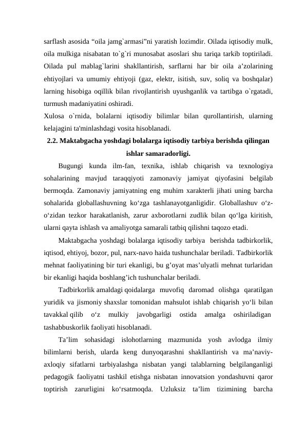 sarflash asosida “oila jamg`armasi”ni yaratish lozimdir. Oilada iqtisodiy mulk,
oila mulkiga nisabatan to`g`ri munosabat asoslari shu tariqa tarkib toptiriladi.
Oilada  pul  mablag`larini  shakllantirish,  sarflarni  har  bir  oila  a’zolarining
ehtiyojlari va umumiy ehtiyoji (gaz, elektr, isitish, suv, soliq va boshqalar)
larning hisobiga oqillik bilan rivojlantirish uyushganlik va tartibga o`rgatadi,
turmush madaniyatini oshiradi.  
Xulosa  o`rnida,  bolalarni  iqtisodiy  bilimlar  bilan  qurollantirish,  ularning
kelajagini ta'minlashdagi vosita hisoblanadi. 
2.2. Maktabgacha yoshdagi bolalarga iqtisodiy tarbiya berishda qilingan
ishlar samaradorligi.
Bugungi  kunda  ilm-fan,  texnika,  ishlab  chiqarish  va  texnologiya
sohalarining  mavjud  taraqqiyoti  zamonaviy  jamiyat  qiyofasini  belgilab
bermoqda.  Zamonaviy jamiyatning eng muhim xarakterli jihati uning barcha
sohalarida globallashuvning ko‘zga tashlanayotganligidir. Globallashuv o‘z-
o‘zidan tezkor harakatlanish, zarur axborotlarni zudlik bilan qo‘lga kiritish,
ularni qayta ishlash va amaliyotga samarali tatbiq qilishni taqozo etadi. 
Maktabgacha yoshdagi bolalarga iqtisodiy tarbiya  berishda tadbirkorlik,
iqtisod, ehtiyoj, bozor, pul, narx-navo haida tushunchalar beriladi. Tadbirkorlik
mehnat faoliyatining bir turi ekanligi, bu g’oyat mas’ulyatli mehnat turlaridan
bir ekanligi haqida boshlang’ich tushunchalar beriladi.
Tadbirkorlik amaldagi qoidalarga  muvofiq  daromad  olishga  qaratilgan
yuridik va jismoniy shaxslar tomonidan mahsulot ishlab chiqarish yo‘li bilan
tavakkal qilib  o‘z  mulkiy  javobgarligi  ostida  amalga  oshiriladigan 
tashabbuskorlik faoliyati hisoblanadi.
Ta’lim  sohasidagi  islohotlarning  mazmunida  yosh  avlodga  ilmiy
bilimlarni  berish,  ularda  keng  dunyoqarashni  shakllantirish  va  ma’naviy-
axloqiy  sifatlarni  tarbiyalashga  nisbatan  yangi  talablarning  belgilanganligi
pedagogik faoliyatni tashkil etishga nisbatan innovatsion yondashuvni qaror
toptirish  zarurligini  ko‘rsatmoqda.  Uzluksiz  ta’lim  tizimining  barcha
