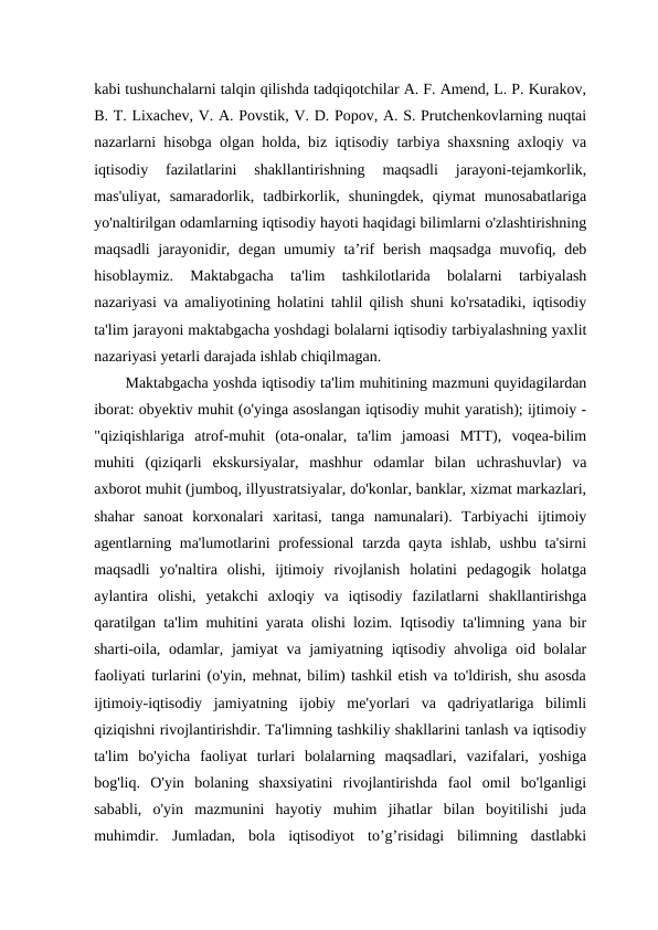 kabi tushunchalarni talqin qilishda tadqiqotchilar A. F. Amend, L. P. Kurakov,
B. T. Lixachev, V. A. Povstik, V. D. Popov, A. S. Prutchenkovlarning nuqtai
nazarlarni hisobga olgan holda, biz iqtisodiy tarbiya shaxsning axloqiy va
iqtisodiy  fazilatlarini  shakllantirishning  maqsadli  jarayoni-tejamkorlik,
mas'uliyat,  samaradorlik,  tadbirkorlik,  shuningdek,  qiymat  munosabatlariga
yo'naltirilgan odamlarning iqtisodiy hayoti haqidagi bilimlarni o'zlashtirishning
maqsadli  jarayonidir, degan umumiy ta’rif  berish  maqsadga  muvofiq, deb
hisoblaymiz.  Maktabgacha  ta'lim  tashkilotlarida  bolalarni  tarbiyalash
nazariyasi va amaliyotining holatini tahlil qilish shuni ko'rsatadiki, iqtisodiy
ta'lim jarayoni maktabgacha yoshdagi bolalarni iqtisodiy tarbiyalashning yaxlit
nazariyasi yetarli darajada ishlab chiqilmagan. 
Maktabgacha yoshda iqtisodiy ta'lim muhitining mazmuni quyidagilardan
iborat: obyektiv muhit (o'yinga asoslangan iqtisodiy muhit yaratish); ijtimoiy -
"qiziqishlariga  atrof-muhit  (ota-onalar,  ta'lim  jamoasi  MTT),  voqea-bilim
muhiti  (qiziqarli  ekskursiyalar,  mashhur  odamlar  bilan  uchrashuvlar)  va
axborot muhit (jumboq, illyustratsiyalar, do'konlar, banklar, xizmat markazlari,
shahar  sanoat  korxonalari  xaritasi,  tanga  namunalari).  Tarbiyachi  ijtimoiy
agentlarning ma'lumotlarini professional  tarzda qayta ishlab, ushbu ta'sirni
maqsadli  yo'naltira  olishi,  ijtimoiy  rivojlanish  holatini  pedagogik  holatga
aylantira  olishi,  yetakchi  axloqiy  va  iqtisodiy  fazilatlarni  shakllantirishga
qaratilgan ta'lim muhitini yarata olishi lozim. Iqtisodiy ta'limning yana bir
sharti-oila, odamlar, jamiyat  va jamiyatning iqtisodiy ahvoliga oid bolalar
faoliyati turlarini (o'yin, mehnat, bilim) tashkil etish va to'ldirish, shu asosda
ijtimoiy-iqtisodiy  jamiyatning  ijobiy  me'yorlari  va  qadriyatlariga  bilimli
qiziqishni rivojlantirishdir. Ta'limning tashkiliy shakllarini tanlash va iqtisodiy
ta'lim  bo'yicha  faoliyat  turlari  bolalarning  maqsadlari,  vazifalari,  yoshiga
bog'liq.  O'yin  bolaning  shaxsiyatini  rivojlantirishda  faol  omil  bo'lganligi
sababli,  o'yin  mazmunini  hayotiy  muhim  jihatlar  bilan  boyitilishi  juda
muhimdir.  Jumladan,  bola  iqtisodiyot  to’g’risidagi  bilimning  dastlabki
