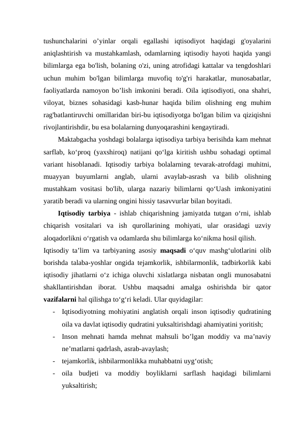 tushunchalarini  o’yinlar  orqali  egallashi  iqtisodiyot  haqidagi  g'oyalarini
aniqlashtirish va mustahkamlash, odamlarning iqtisodiy hayoti haqida yangi
bilimlarga ega bo'lish, bolaning o'zi, uning atrofidagi kattalar va tengdoshlari
uchun  muhim  bo'lgan  bilimlarga  muvofiq  to'g'ri  harakatlar,  munosabatlar,
faoliyatlarda namoyon bo’lish imkonini beradi. Oila iqtisodiyoti, ona shahri,
viloyat,  biznes  sohasidagi  kasb-hunar  haqida  bilim  olishning  eng  muhim
rag'batlantiruvchi omillaridan biri-bu iqtisodiyotga bo'lgan bilim va qiziqishni
rivojlantirishdir, bu esa bolalarning dunyoqarashini kengaytiradi.
Maktabgacha yoshdagi bolalarga iqtisodiya tarbiya berisihda kam mehnat
sarflab, ko‘proq (yaxshiroq) natijani qo‘lga kiritish ushbu sohadagi optimal
variant hisoblanadi. Iqtisodiy tarbiya bolalarning tevarak-atrofdagi muhitni,
muayyan  buyumlarni  anglab,  ularni  avaylab-asrash  va  bilib  olishning
mustahkam  vositasi  bo'lib, ularga nazariy bilimlarni  qo‘Uash  imkoniyatini
yaratib beradi va ularning ongini hissiy tasavvurlar bilan boyitadi.  
Iqtisodiy tarbiya  - ishlab chiqarishning jamiyatda tutgan o‘rni, ishlab
chiqarish  vositalari  va  ish  qurollarining  mohiyati,  ular  orasidagi  uzviy
aloqadorlikni o‘rgatish va odamlarda shu bilimlarga ko‘nikma hosil qilish.  
Iqtisodiy ta’lim va tarbiyaning asosiy  maqsadi  o‘quv mashg‘ulotlarini olib
borishda talaba-yoshlar ongida tejamkorlik, ishbilarmonlik, tadbirkorlik kabi
iqtisodiy jihatlarni o‘z ichiga oluvchi xislatlarga nisbatan ongli munosabatni
shakllantirishdan  iborat.  Ushbu  maqsadni  amalga  oshirishda  bir  qator
vazifalarni hal qilishga to‘g‘ri keladi. Ular quyidagilar:  
-
Iqtisodiyotning mohiyatini anglatish orqali inson iqtisodiy qudratining
oila va davlat iqtisodiy qudratini yuksaltirishdagi ahamiyatini yoritish;  
-
Inson mehnati hamda mehnat mahsuli bo’lgan moddiy va ma’naviy
ne’matlarni qadrlash, asrab-avaylash;  
-
tejamkorlik, ishbilarmonlikka muhabbatni uyg‘otish;  
-
oila  budjeti  va  moddiy  boyliklarni  sarflash  haqidagi  bilimlarni
yuksaltirish;  
