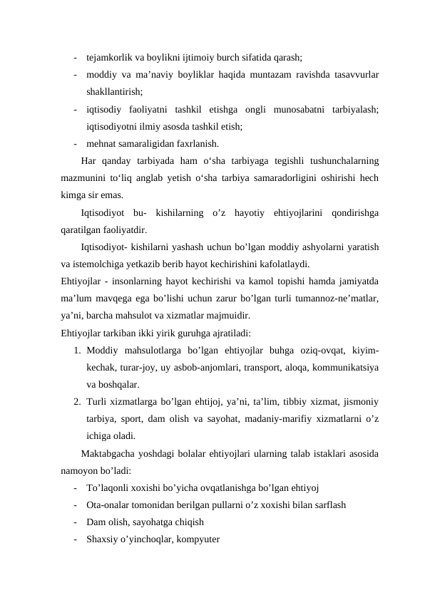 -
tejamkorlik va boylikni ijtimoiy burch sifatida qarash;  
-
moddiy va ma’naviy boyliklar haqida muntazam ravishda tasavvurlar
shakllantirish;  
-
iqtisodiy  faoliyatni  tashkil  etishga  ongli  munosabatni  tarbiyalash;
iqtisodiyotni ilmiy asosda tashkil etish;  
-
mehnat samaraligidan faxrlanish.
Har  qanday  tarbiyada  ham  o‘sha  tarbiyaga  tegishli  tushunchalarning
mazmunini to‘liq anglab yetish o‘sha tarbiya samaradorligini oshirishi hech
kimga sir emas.  
Iqtisodiyot  bu-  kishilarning  o’z  hayotiy  ehtiyojlarini  qondirishga
qaratilgan faoliyatdir. 
Iqtisodiyot- kishilarni yashash uchun bo’lgan moddiy ashyolarni yaratish
va istemolchiga yetkazib berib hayot kechirishini kafolatlaydi.
Ehtiyojlar - insonlarning hayot kechirishi va kamol topishi hamda jamiyatda
ma’lum mavqega ega bo’lishi uchun zarur bo’lgan turli tumannoz-ne’matlar,
ya’ni, barcha mahsulot va xizmatlar majmuidir.
Ehtiyojlar tarkiban ikki yirik guruhga ajratiladi:
1. Moddiy  mahsulotlarga  bo’lgan  ehtiyojlar  buhga  oziq-ovqat,  kiyim-
kechak, turar-joy, uy asbob-anjomlari, transport, aloqa, kommunikatsiya
va boshqalar.
2. Turli xizmatlarga bo’lgan ehtijoj, ya’ni, ta’lim, tibbiy xizmat, jismoniy
tarbiya, sport, dam olish va sayohat, madaniy-marifiy xizmatlarni o’z
ichiga oladi.  
Maktabgacha yoshdagi bolalar ehtiyojlari ularning talab istaklari asosida
namoyon bo’ladi:
-
To’laqonli xoxishi bo’yicha ovqatlanishga bo’lgan ehtiyoj
-
Ota-onalar tomonidan berilgan pullarni o’z xoxishi bilan sarflash
-
Dam olish, sayohatga chiqish
-
Shaxsiy o’yinchoqlar, kompyuter

