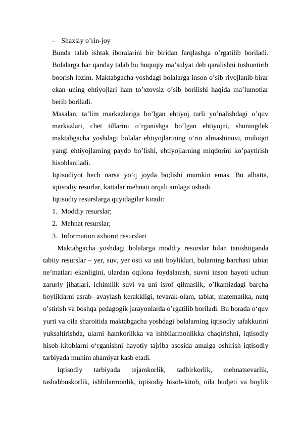 -
Shaxsiy o’rin-joy
Bunda talab ishtak iboralarini bir biridan farqlashga o’rgatilib boriladi.
Bolalarga har qanday talab bu huquqiy ma’sulyat deb qaralishni tushuntirib
boorish lozim. Maktabgacha yoshdagi bolalarga inson o’sib rivojlanib birar
ekan uning ehtiyojlari ham to’xtovsiz o’sib borilishi haqida ma’lumotlar
berib boriladi. 
Masalan,  ta’lim  markazlariga  bo’lgan  ehtiyoj  turli  yo’nalishdagi  o’quv
markazlari,  chet  tillarini  o’rganishga  bo’lgan  ehtiyojni,  shuningdek
maktabgacha yoshdagi bolalar ehtiyojlarining o’rin almashinuvi, muloqot
yangi ehtiyojlarning paydo bo’lishi, ehtiyojlarning miqdorini ko’paytirish
hisoblaniladi. 
Iqtisodiyot  hech  narsa  yo’q  joyda  bo;lishi  mumkin  emas.  Bu  albatta,
iqtisodiy resurlar, kattalar mehnati orqali amlaga oshadi.
Iqtisodiy resurslarga quyidagilar kiradi:
1. Moddiy resurslar;
2. Mehnat resurslar;
3. Information axborot resurslari
Maktabgacha  yoshdagi  bolalarga  moddiy resurslar  bilan tanishtiganda
tabiiy resurslar – yer, suv, yer osti va usti boyliklari, bularning barchasi tabiat
ne’matlari ekanligini, ulardan oqilona foydalanish, suvni inson hayoti uchun
zaruriy jihatlari, ichimllik suvi va uni isrof qilmaslik, o’lkamizdagi barcha
boyliklarni asrab- avaylash kerakkligi, tevarak-olam, tabiat, matematika, nutq
o’stirish va boshqa pedagogik jarayonlarda o’rgatilib boriladi. Bu borada o‘quv
yurti va oila sharoitida maktabgacha yoshdagi bolalarning iqtisodiy tafakkurini
yuksaltirishda, ularni hamkorlikka va ishbilarmonlikka chaqirishni, iqtisodiy
hisob-kitoblarni o‘rganishni hayotiy tajriba asosida amalga oshirish iqtisodiy
tarbiyada muhim ahamiyat kasb etadi. 
Iqtisodiy  tarbiyada  tejamkorlik,  tadbirkorlik,  mehnatsevarlik,
tashabbuskorlik, ishbilarmonlik, iqtisodiy hisob-kitob, oila budjeti va boylik
