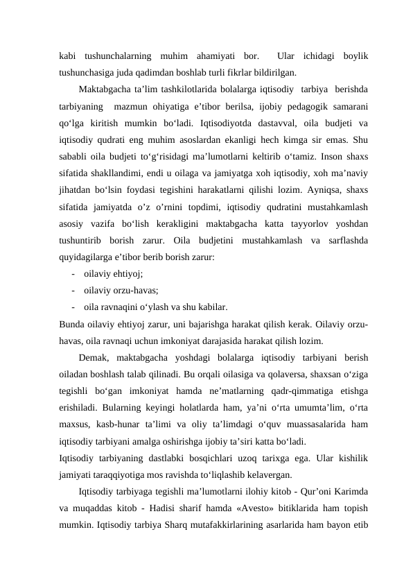kabi  tushunchalarning  muhim  ahamiyati  bor.   Ular  ichidagi  boylik
tushunchasiga juda qadimdan boshlab turli fikrlar bildirilgan.
Maktabgacha ta’lim tashkilotlarida bolalarga iqtisodiy  tarbiya  berishda
tarbiyaning   mazmun  ohiyatiga  e’tibor  berilsa,  ijobiy pedagogik  samarani
qo‘lga  kiritish  mumkin  bo‘ladi.  Iqtisodiyotda  dastavval,  oila  budjeti  va
iqtisodiy qudrati eng muhim asoslardan ekanligi hech kimga sir emas. Shu
sababli oila budjeti to‘g‘risidagi ma’lumotlarni keltirib o‘tamiz. Inson shaxs
sifatida shakllandimi, endi u oilaga va jamiyatga xoh iqtisodiy, xoh ma’naviy
jihatdan bo‘lsin foydasi tegishini harakatlarni qilishi lozim. Ayniqsa, shaxs
sifatida  jamiyatda  o’z  o’rnini  topdimi,  iqtisodiy  qudratini  mustahkamlash
asosiy  vazifa  bo‘lish  kerakligini  maktabgacha  katta  tayyorlov  yoshdan
tushuntirib  borish  zarur.  Oila  budjetini  mustahkamlash  va  sarflashda
quyidagilarga e’tibor berib borish zarur:  
-
oilaviy ehtiyoj;  
-
oilaviy orzu-havas;  
-
oila ravnaqini o‘ylash va shu kabilar.  
Bunda oilaviy ehtiyoj zarur, uni bajarishga harakat qilish kerak. Oilaviy orzu-
havas, oila ravnaqi uchun imkoniyat darajasida harakat qilish lozim.  
Demak,  maktabgacha  yoshdagi  bolalarga  iqtisodiy  tarbiyani  berish
oiladan boshlash talab qilinadi. Bu orqali oilasiga va qolaversa, shaxsan o‘ziga
tegishli  bo‘gan  imkoniyat  hamda  ne’matlarning  qadr-qimmatiga  etishga
erishiladi. Bularning keyingi holatlarda ham, ya’ni o‘rta umumta’lim, o‘rta
maxsus,  kasb-hunar  ta’limi  va  oliy  ta’limdagi  o‘quv  muassasalarida  ham
iqtisodiy tarbiyani amalga oshirishga ijobiy ta’siri katta bo‘ladi.  
Iqtisodiy  tarbiyaning  dastlabki  bosqichlari  uzoq  tarixga  ega.  Ular  kishilik
jamiyati taraqqiyotiga mos ravishda to‘liqlashib kelavergan.  
Iqtisodiy tarbiyaga tegishli ma’lumotlarni ilohiy kitob - Qur’oni Karimda
va muqaddas kitob - Hadisi sharif hamda «Avesto» bitiklarida ham topish
mumkin. Iqtisodiy tarbiya Sharq mutafakkirlarining asarlarida ham bayon etib
