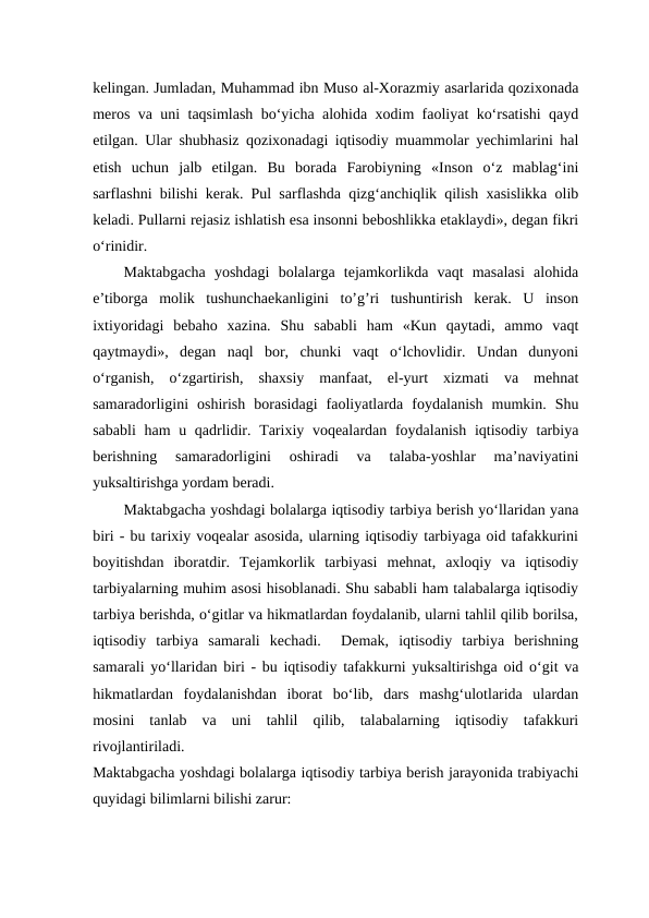 kelingan. Jumladan, Muhammad ibn Muso al-Xorazmiy asarlarida qozixonada
meros va uni taqsimlash bo‘yicha alohida xodim faoliyat ko‘rsatishi qayd
etilgan. Ular shubhasiz qozixonadagi iqtisodiy muammolar yechimlarini hal
etish  uchun  jalb  etilgan.  Bu  borada  Farobiyning  «Inson  o‘z  mablag‘ini
sarflashni bilishi kerak. Pul sarflashda qizg‘anchiqlik qilish xasislikka olib
keladi. Pullarni rejasiz ishlatish esa insonni beboshlikka etaklaydi», degan fikri
o‘rinidir.  
Maktabgacha  yoshdagi  bolalarga  tejamkorlikda  vaqt  masalasi  alohida
e’tiborga  molik  tushunchaekanligini  to’g’ri  tushuntirish  kerak.  U  inson
ixtiyoridagi  bebaho  xazina.  Shu  sababli  ham  «Kun  qaytadi,  ammo  vaqt
qaytmaydi»,  degan  naql  bor,  chunki  vaqt  o‘lchovlidir.  Undan  dunyoni
o‘rganish,  o‘zgartirish,  shaxsiy  manfaat,  el-yurt  xizmati  va  mehnat
samaradorligini  oshirish  borasidagi  faoliyatlarda  foydalanish  mumkin.  Shu
sababli  ham  u qadrlidir. Tarixiy voqealardan foydalanish  iqtisodiy tarbiya
berishning  samaradorligini  oshiradi  va  talaba-yoshlar  ma’naviyatini
yuksaltirishga yordam beradi.  
Maktabgacha yoshdagi bolalarga iqtisodiy tarbiya berish yo‘llaridan yana
biri - bu tarixiy voqealar asosida, ularning iqtisodiy tarbiyaga oid tafakkurini
boyitishdan  iboratdir.  Tejamkorlik  tarbiyasi  mehnat,  axloqiy  va  iqtisodiy
tarbiyalarning muhim asosi hisoblanadi. Shu sababli ham talabalarga iqtisodiy
tarbiya berishda, o‘gitlar va hikmatlardan foydalanib, ularni tahlil qilib borilsa,
iqtisodiy  tarbiya  samarali  kechadi.   Demak,  iqtisodiy  tarbiya  berishning
samarali yo‘llaridan biri - bu iqtisodiy tafakkurni yuksaltirishga oid o‘git va
hikmatlardan  foydalanishdan  iborat  bo‘lib,  dars  mashg‘ulotlarida  ulardan
mosini  tanlab  va  uni  tahlil  qilib,  talabalarning  iqtisodiy  tafakkuri
rivojlantiriladi.  
Maktabgacha yoshdagi bolalarga iqtisodiy tarbiya berish jarayonida trabiyachi
quyidagi bilimlarni bilishi zarur:
