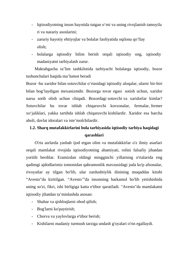 -
Iqtisodiyotning inson hayotida tutgan o‘rni va uning rivojlanish tamoyila
ri va nazariy asoslarini; 
-
zaruriy hayotiy ehtiyojlar va bolalar faoliyatida oqilona qo‘llay 
olish;
-
bolalarga  iqtisodiy  bilim  berish  orqali  iqtisodiy  ong,  iqtisodiy 
madaniyatni tarbiyalash zarur. 
Maktabgacha  ta’lim  tashkilotida  tarbiyachi  bolalarga  iqtisodiy,  bozor
tushunchalari haqida ma’lumot beradi
Bozor -bu xaridor bilan sotuvchilar o‘rtasidagi iqtisodiy aloqalar, ularni bir-biri
bilan bog‘laydigan mexanizmdir. Bozorga tovar egasi  sotish uchun, xaridor
narsa  sotib  olish  uchun  chiqadi.  Bozordagi sotuvchi va  xaridorlar  kimlar?
Sotuvchilar  bu  tovar  ishlab  chiqaruvchi  korxonalar,  fermalar, fermer
xo‘jaliklari, yakka tartibda ishlab chiqaruvchi kishilardir. Xaridor esa barcha
aholi, davlat idoralari va iste’molchilardir. 
1.2. Sharq mutafakkirlarini bola tarbiyasida iqtisodiy tarbiya haqidagi
qarashlari
O'rta asrlarda yashab ijod etgan olim va mutafakkirlar o'z ilmiy asarlari
orqali  mamlakat  rivojida iqtisodiyotning  ahamiyati, rolini  falsafiy jihatdan
yoritib  berdilar.  Eramizdan  oldingi  mingginchi  yillarning  o'rtalarida  eng
qadimgi ajdodlarimiz tomonidan qahramonlik mavzusidagi juda ko'p afsonalar,
rivoyatlar  ay  tilgan  bo'lib,  ular  zardushtiylik  dinining  muqaddas  kitobi
“Avesto"da  kiritilgan.  “Avesto’”da  insonning  barkamol  bo'lib  yetishishida
uning so'zi, fikri, ishi birligiga katta e'tibor qaratiladi. "Avesto"da mamlakatni
iqtisodiy jihatdan ta’minlashda asosan: 
-
Shahar va qishloqlarni obod qilish;
-
Bog'larni ko'paytirish;
-
Chorva va yaylovlarga e'tibor berish;
-
Kishilarni madaniy turmush tarziga undash g'oyalari o'rin egallaydi.

