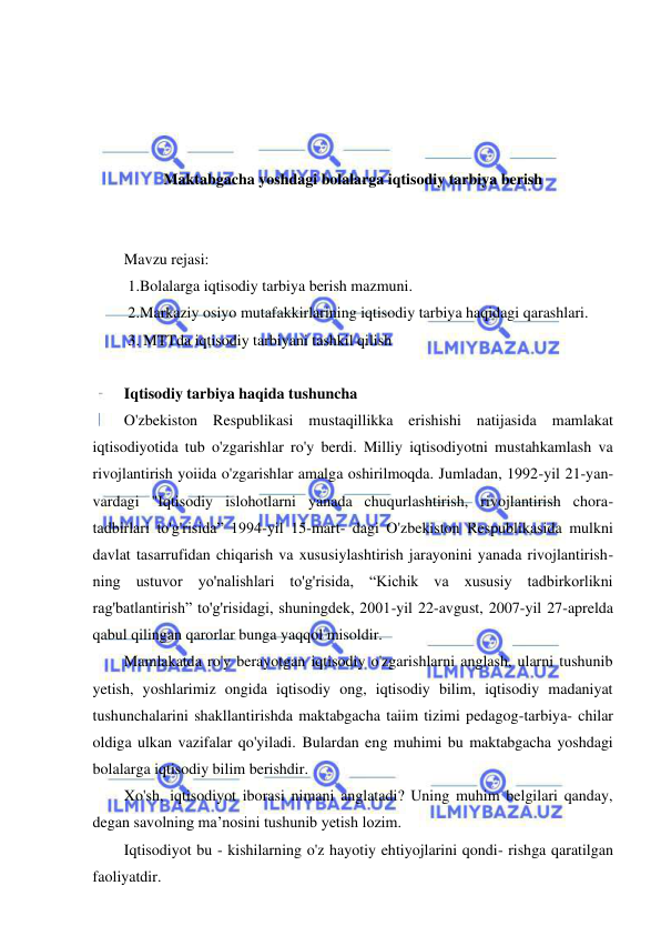 1 
 
 
 
 
 
 
Maktabgacha yoshdagi bolalarga iqtisodiy tarbiya berish 
 
 
Mavzu rejasi:  
 1.Bolalarga iqtisodiy tarbiya berish mazmuni.  
 2.Markaziy osiyo mutafakkirlarining iqtisodiy tarbiya haqidagi qarashlari. 
 3. MTTda iqtisodiy tarbiyani tashkil qilish 
 
Iqtisodiy tarbiya haqida tushuncha 
O'zbekiston Respublikasi mustaqillikka erishishi natijasida mamlakat 
iqtisodiyotida tub o'zgarishlar ro'y berdi. Milliy iqtisodiyotni mustahkamlash va 
rivojlantirish yoiida o'zgarishlar amalga oshirilmoqda. Jumladan, 1992-yil 21-yan- 
vardagi "Iqtisodiy islohotlarni yanada chuqurlashtirish, rivojlantirish chora-
tadbirlari to'g'risida” 1994-yil 15-mart- dagi O'zbekiston Respublikasida mulkni 
davlat tasarrufidan chiqarish va xususiylashtirish jarayonini yanada rivojlantirish- 
ning ustuvor yo'nalishlari to'g'risida, “Kichik va xususiy tadbirkorlikni 
rag'batlantirish” to'g'risidagi, shuningdek, 2001-yil 22-avgust, 2007-yil 27-aprelda 
qabul qilingan qarorlar bunga yaqqol misoldir. 
Mamlakatda ro'y berayotgan iqtisodiy o'zgarishlarni anglash, ularni tushunib 
yetish, yoshlarimiz ongida iqtisodiy ong, iqtisodiy bilim, iqtisodiy madaniyat 
tushunchalarini shakllantirishda maktabgacha taiim tizimi pedagog-tarbiya- chilar 
oldiga ulkan vazifalar qo'yiladi. Bulardan eng muhimi bu maktabgacha yoshdagi 
bolalarga iqtisodiy bilim berishdir. 
Xo'sh, iqtisodiyot iborasi nimani anglatadi? Uning muhim belgilari qanday, 
degan savolning ma’nosini tushunib yetish lozim. 
Iqtisodiyot bu - kishilarning o'z hayotiy ehtiyojlarini qondi- rishga qaratilgan 
faoliyatdir. 
