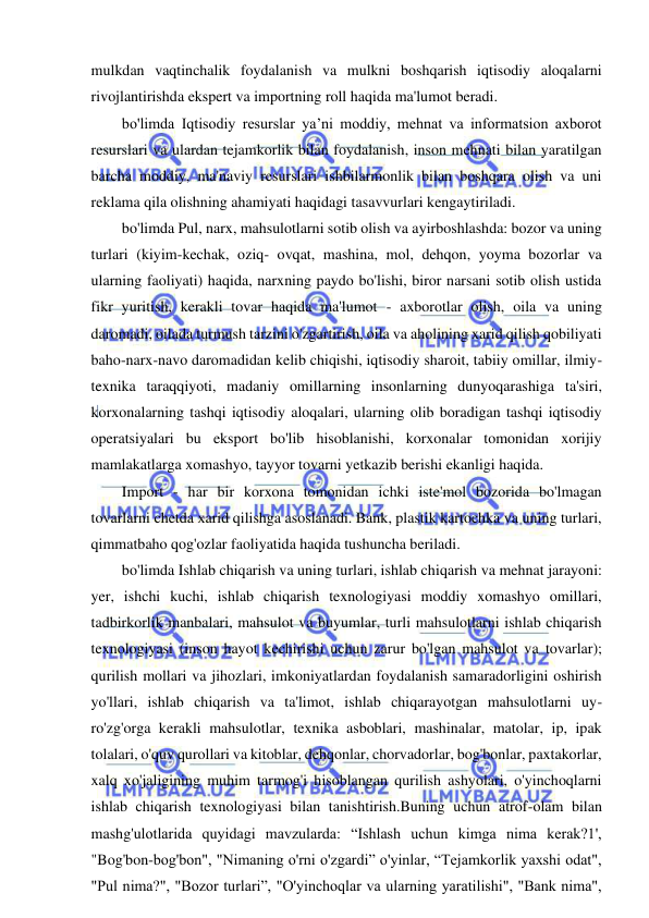 11 
 
 
mulkdan vaqtinchalik foydalanish va mulkni boshqarish iqtisodiy aloqalarni 
rivojlantirishda ekspert va importning roll haqida ma'lumot beradi. 
bo'limda Iqtisodiy resurslar ya’ni moddiy, mehnat va informatsion axborot 
resurslari va ulardan tejamkorlik bilan foydalanish, inson mehnati bilan yaratilgan 
barcha moddiy, ma'naviy resurslari ishbilarmonlik bilan boshqara olish va uni 
reklama qila olishning ahamiyati haqidagi tasavvurlari kengaytiriladi. 
bo'limda Pul, narx, mahsulotlarni sotib olish va ayirboshlashda: bozor va uning 
turlari (kiyim-kechak, oziq- ovqat, mashina, mol, dehqon, yoyma bozorlar va 
ularning faoliyati) haqida, narxning paydo bo'lishi, biror narsani sotib olish ustida 
fikr yuritish, kerakli tovar haqida ma'lumot - axborotlar olish, oila va uning 
daromadi, oilada turmush tarzini o'zgartirish, oila va aholining xarid qilish qobiliyati 
baho-narx-navo daromadidan kelib chiqishi, iqtisodiy sharoit, tabiiy omillar, ilmiy-
texnika taraqqiyoti, madaniy omillarning insonlarning dunyoqarashiga ta'siri, 
korxonalarning tashqi iqtisodiy aloqalari, ularning olib boradigan tashqi iqtisodiy 
operatsiyalari bu eksport bo'lib hisoblanishi, korxonalar tomonidan xorijiy 
mamlakatlarga xomashyo, tayyor tovarni yetkazib berishi ekanligi haqida. 
Import - har bir korxona tomonidan ichki iste'mol bozorida bo'lmagan 
tovarlarni chetda xarid qilishga asoslanadi. Bank, plastik kartochka va uning turlari, 
qimmatbaho qog'ozlar faoliyatida haqida tushuncha beriladi. 
bo'limda Ishlab chiqarish va uning turlari, ishlab chiqarish va mehnat jarayoni: 
yer, ishchi kuchi, ishlab chiqarish texnologiyasi moddiy xomashyo omillari, 
tadbirkorlik manbalari, mahsulot va buyumlar, turli mahsulotlarni ishlab chiqarish 
texnologiyasi (inson hayot kechirishi uchun zarur bo'lgan mahsulot va tovarlar); 
qurilish mollari va jihozlari, imkoniyatlardan foydalanish samaradorligini oshirish 
yo'llari, ishlab chiqarish va ta'limot, ishlab chiqarayotgan mahsulotlarni uy-
ro'zg'orga kerakli mahsulotlar, texnika asboblari, mashinalar, matolar, ip, ipak 
tolalari, o'quv qurollari va kitoblar, dehqonlar, chorvadorlar, bog'bonlar, paxtakorlar, 
xalq xo'jaligining muhim tarmog'i hisoblangan qurilish ashyolari, o'yinchoqlarni 
ishlab chiqarish texnologiyasi bilan tanishtirish.Buning uchun atrof-olam bilan 
mashg'ulotlarida quyidagi mavzularda: “Ishlash uchun kimga nima kerak?1', 
"Bog'bon-bog'bon", "Nimaning o'rni o'zgardi” o'yinlar, “Tejamkorlik yaxshi odat", 
"Pul nima?", "Bozor turlari”, "O'yinchoqlar va ularning yaratilishi", "Bank nima", 
