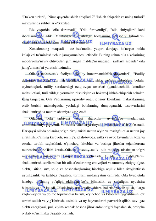 12 
 
 
"Do'kon turlari", "Nima qayerda ishlab chiqiladi?” "Ishlab chiqarish va uning turlari” 
mavzularida suhbatlar o'tkaziladi. 
Biz yuqorida "oila daromadi”, "Oila farovonligi", "oila ehtiyojlari" kabi 
iboralarni qo'Iladik. Maktabgacha yoshdagi bolalarning iqtisodiy bilimlarini 
shakllantirishda oila ham muhim rol o'ynaydi. 
Xonadonning maqsadi - o'z iste'molini yuqori darajaga ko'targan holda 
kelajakni ta’minlash uchun jamg'arma hosil etishdir. Buning uchun oila a’zolarining 
moddiy-ma’naviy ehtiyojlari jamlangan mablag'ni maqsadli sarflash asosida" oila 
jamg'armasi”ni yaratish lozimdir. 
Oilada tadbirkorlik faoliyati "Milliy hunarmandchilik do'konlari”, "Badiiy 
dekorativ ashyolar” qurilish detallari, uy va qishloq xo'jalik asboblari, bolalar 
o'yinchoqlari, milliy xarakterdagi oziq-ovqat tovarlari (qandolatchilik, konditer 
mahsulotlari, turli xildagi yormalar, pishiriqlar va hokazo] ishlab chiqarish sohalari 
keng tarqalgan. Oila a'zolarining iqtisodiy ongi, iqtisoiy ko'nikma, malakalarining 
o'sib borishi maktabgacha yoshdagi bolalarning dunyoqarashi, tasavvurlarini 
shakllantirishda muhim ahamiyat kasb etadi. 
Oiladagi 
bola 
tarbiyasi 
tashqi 
sharoitlar: 
uy-ro'zg'or 
madaniyati, 
umummadaniy, gigiyenik va estetik talablarga rioya qilinishi ham ta'sir ko'rsatadi. 
Har qaysi oilada bolaning to'g'ri rivojlanishi uchun o'yin va mashg'ulotlar uchun joy 
ajratilishi, o'zining karovoti, sochig'i, idish-tovog'i, ustki va oyoq kiyimlarini toza va 
ozoda, tartibli saqlashlari, o'yinchoq, kitoblar va boshqa jihozlar tejamkorona 
munosabatda bo'lishi kerak. Oilada iqtisodiy mulk, oila mulkiga nisabatan to'g'ri 
munosabat asoslari shu tariqa tarkib toptiriladi. Oilada pul mablag'larini 
shakllantirish, sarflarni har bir oila a’zolarining ehtiyojlari va umumiy ehtiyoji (gaz, 
elektr, isitish, suv, soliq va boshqalar)larning hisobiga oqillik bilan rivojlantirish 
uyushganlik va tartibga o'rgatadi, turmush madaniyatini oshiradi. Oila byudjetida 
hisobga olishning yo'qligi, oldindan ko'ra bilmaslik, uy xo'jaligini uyushtira 
bilmaslikka olib keladi. Oilada bolalarni amaliy ishlarni hal etishga jalb qilish, ularga 
vaqti-vaqtida va doimo topshiriqlar berish, o'yinchoq va kitoblarni yig'ishtirish, o'z 
o'rnini solish va yig'ishtirish, o'simlik va uy hayvonlarini parvarish qilish, suv, gaz 
elektr energiyasi, pul, kiyim-kechak boshqa jihozlardan to'g'ri foydalanish, ortiqcha 
o'ylab ko'rishlikka o'rgatib boriladi. 
