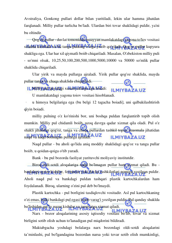 15 
 
 
Avstraliya, Gonkong pullari dollar bilan yuritiladi, lekin ular hamma jihatdan 
farqlanadi. Milliy pullar turlicha bo'ladi. Ulardan biri tovar shaklidagi puldir, ya'ni 
bu oltindir. 
Qog'oz pullar - davlat tomonidan muayyan mamlakatdagi yagona to'lov vositasi 
sifatida kiritiladi va bu tanga pulning o'ziga yozib qo'yiladi. Qog'oz pullar kupyura 
shakliga ega. Ular har xil qiymatli boiib chiqariladi. Masalan, O'zbekiston milliy puli 
- so'mni olsak, 10,25,50,100,200,500,1000,5000,10000 va 50000 so'mlik pullar 
shaklida chiqariladi. 
Ular yirik va mayda pullarga ajraladi. Yirik pullar qog'oz shaklida, mayda 
pullar tanga va chaqa shaklida chiqariladi. 
Milliy pul quyidagi xususiyatlarga ega boiadi: 
U mamlakatdagi yagona toiov vositasi hisoblanadi. 
u himoya belgilariga ega (bu belgi 12 tagacha boiadi], uni qalbakilashtirish 
qiyin boiadi. 
milliy pulning o'z ko'rinishi bor, uni boshqa puldan farqlantirib topib olish 
mumkin. Milliy pul chidamli boiib, uzoq davrga qadar xizmat qila oladi. Pul o'z 
shakli jihatidan qog'oz, tanga va chaqa pullardan tashkil topsa, muomala jihatidan 
naqd va naqd boimagan pullarga ajraladi. 
Naqd pullar - bu aholi qo'lida aniq moddiy shaklidagi qog'oz va tanga pullar 
boiib, u qoidan-qoiga o'tib yuradi. 
Bank - bu pul bozorda faoliyat yurituvchi moliyaviy institutdir. 
Biroq oldi-sotdi aloqalariga naqd bo'lmagan pullar ham xizmat qiladi. Bu - 
bankdagi ayrim kishilar, fermerlar yoki davlat tashkilotlari nomiga yozilgan puldir. 
Aholi naqd pul va bankdagi puldan tashqari plastik kartochkalardan ham 
foydalanadi. Biroq, ularning o'zini pul deb bo'lmaydi. 
Plastik kartochka - pul borligini tasdiqlovchi vositadir. Asl pul kartochkaning 
o'zi emas, balki bankdagi pul egasi hisob varag'i yozilgan puldir. Pul qanday shaklda 
bo'lishidan qat’iy nazar kishilar va jamiyatga xizmat qiladi. 
Narx - bozor aloqalarining asosiy iqtisodiy vositasi bo'lib, tovar va xizmat 
birligini sotib olish uchun to'lanadigan pul miqdorini bildiradi. 
Maktabgacha yoshdagi bolalarga narx bozordagi oldi-sotdi aloqalarini 
ta’minlashi, pul bo'lgandagina bozordan narsa yoki tovar sotib olish mumkinligi, 
