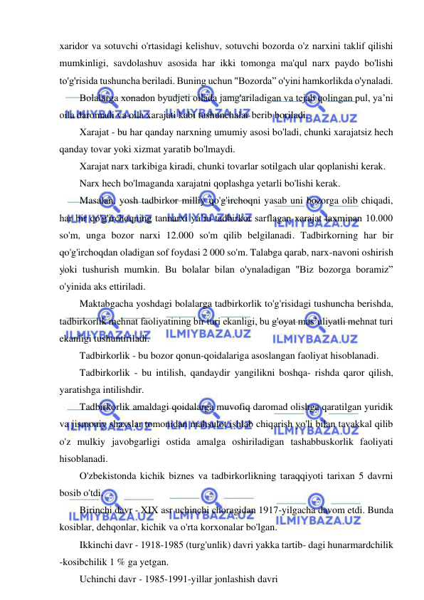 16 
 
 
xaridor va sotuvchi o'rtasidagi kelishuv, sotuvchi bozorda o'z narxini taklif qilishi 
mumkinligi, savdolashuv asosida har ikki tomonga ma'qul narx paydo bo'lishi 
to'g'risida tushuncha beriladi. Buning uchun "Bozorda” o'yini hamkorlikda o'ynaladi. 
Bolalarga xonadon byudjeti oilada jamg'ariladigan va tejab qolingan pul, ya’ni 
oila daromadi va oila xarajati kabi tushunchalar berib boriladi. 
Xarajat - bu har qanday narxning umumiy asosi bo'ladi, chunki xarajatsiz hech 
qanday tovar yoki xizmat yaratib bo'lmaydi. 
Xarajat narx tarkibiga kiradi, chunki tovarlar sotilgach ular qoplanishi kerak. 
Narx hech bo'lmaganda xarajatni qoplashga yetarli bo'lishi kerak. 
Masalan, yosh tadbirkor milliy qo'g'irchoqni yasab uni bozorga olib chiqadi, 
har bir qo'g'irchoqning tannarxi ya’ni tadbirkor sarflagan xarajat taxminan 10.000 
so'm, unga bozor narxi 12.000 so'm qilib belgilanadi. Tadbirkorning har bir 
qo'g'irchoqdan oladigan sof foydasi 2 000 so'm. Talabga qarab, narx-navoni oshirish 
yoki tushurish mumkin. Bu bolalar bilan o'ynaladigan "Biz bozorga boramiz” 
o'yinida aks ettiriladi. 
Maktabgacha yoshdagi bolalarga tadbirkorlik to'g'risidagi tushuncha berishda, 
tadbirkorlik mehnat faoliyatining bir turi ekanligi, bu g'oyat mas’uliyatli mehnat turi 
ekanligi tushuntiriladi. 
Tadbirkorlik - bu bozor qonun-qoidalariga asoslangan faoliyat hisoblanadi. 
Tadbirkorlik - bu intilish, qandaydir yangilikni boshqa- rishda qaror qilish, 
yaratishga intilishdir. 
Tadbirkorlik amaldagi qoidalarga muvofiq daromad olishga qaratilgan yuridik 
va jismoniy shaxslar tomonidan mahsulot ishlab chiqarish yo'li bilan tavakkal qilib 
o'z mulkiy javobgarligi ostida amalga oshiriladigan tashabbuskorlik faoliyati 
hisoblanadi. 
O'zbekistonda kichik biznes va tadbirkorlikning taraqqiyoti tarixan 5 davrni 
bosib o'tdi. 
Birinchi davr - XIX asr uchinchi choragidan 1917-yilgacha davom etdi. Bunda 
kosiblar, dehqonlar, kichik va o'rta korxonalar bo'lgan. 
Ikkinchi davr - 1918-1985 (turg'unlik) davri yakka tartib- dagi hunarmardchilik 
-kosibchilik 1 % ga yetgan. 
Uchinchi davr - 1985-1991-yillar jonlashish davri 
