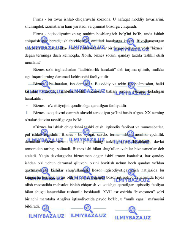 18 
 
 
Firma - bu tovar ishlab chiqaruvchi korxona. U nafaqat moddiy tovarlarini, 
shuningdek xizmatlarni ham yaratadi va qimmat bozorga chiqaradi. 
Firma - iqtisodiyotimizning muhim boshlang'ich bo'g'ini bo'ib, unda ishlab 
chiqarish yuz beradi, ishlab chiqarish omillari harakatga keladi. Rivojlanayotgan 
tezkor davrda respublika- mizda yashayotgan har bir fuqaro keksa-yu yosh "biznes" 
degan terminga duch kelmoqda. Xo'sh, biznes so'zini qanday tarzda tashkil etish 
mumkin? 
Biznes so'zi inglizchadan “tadbirkorlik harakati" deb tarjima qilinib, mulkka 
ega fuqarolarning daromad keltiruvchi faoliyatidir. 
Biznes - bu harakat, ish demakdir. Bu oddiy va tekin ish bo'lmasdan, balki 
kishilar o'rtasidagi ishbilarmonlik munosa- batlari orqali yuzaga keladigan 
harakatdir. 
Biznes - o'z ehtiyojini qondirishga qaratilgan faoliyatdir. 
Biznes uzoq davrni qamrab oluvchi taraqqiyot yo'Iini bosib o'tgan. XX asrning 
o'rtalaridatizim tasnifiga ega bo'ldi. 
nBiznes bu ishlab chiqarishni tashki etish, iqtisodiy faoliyat va munosabatlar, 
pul ishlab topishdir. Biznes - bu tijorat, savdo, ferma, ishbilarmonlik, epchillik 
demakdir. Biznes tizimi iqtisodiy tizimning tarkibiy qismi hisoblanib, davlat 
tomonidan taribga solinadi. Biznes ishi bilan shug'ullanuvchilar biznesmenlar deb 
ataladi. Yaqin davrlargacha biznesmen degan ishbilarmon kanitalist, har qanday 
ishdan o'zi uchun daromad qiluvchi o'zini boyitish uchun hech qanday yo'ldan 
qaytmaydigan kishilar shug'ullanadi. Bozor iqtisodiyotiga o'tish natijasida bu 
kungacha boshqacha tus oldi va biznes deganda bozor iqtisodiyoti sharoitida foyda 
olish maqsadida mahsulot ishlab chiqarish va sotishga qaratilgan iqtisodiy faoliyat 
bilan shug'ullanuvchilar tushunila boshlandi. XVII asr oxirida "biznesmen” so'zi 
birinchi marotaba Angliya iqtisodiyotida paydo bo'lib, u "mulk egasi” ma'nosini 
bildiradi. 
 
