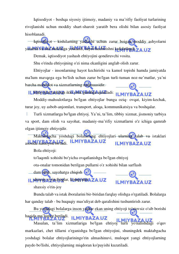 2 
 
 
Iqtisodiyot - boshqa siyosiy ijtimoiy, madaniy va ma’rifiy faoliyat turlarining 
rivojlanishi uchun moddiy shart-sharoit yaratib bera olishi bilan asosiy faoliyat 
hisoblanadi. 
Iqtisodiyot - kishilarning yashashi uchun zarur boigan moddiy ashyolarni 
yaratish va iste’molchiga yetkazib, hayot kechirishni kafolatlaydi. 
Demak, iqtisodiyot yashash ehtiyojini qondiruvchi vosita. 
Shu o'rinda ehtiyojning o'zi nima ekanligini anglab olish zarur. 
Ehtiyojlar - insonlarning hayot kechirishi va kamol topishi hamda jamiyatda 
ma'lum mavqega ega bo'lish uchun zarur bo'lgan turli-tuman noz-ne’matlar, ya’ni 
barcha mahsulot va xizmatlarning majmuasidir. 
Ehtiyojlar tarkiban ikki yirik guruhga ajratiladi: 
Moddiy-mahsulotlarga bo'lgan ehtiyojlar bunga oziq- ovqat, kiyim-kechak, 
turar joy, uy asbob-anjomlari, transport, aloqa, kommunikatsiya va boshqalar. 
Turli xizmatlarga bo'lgan ehtiyoj. Ya’ni, ta’lim, tibbiy xizmat, jismoniy tarbiya 
va sport, dam olish va sayohat, madaniy-ma’rifiy xizmatlarni o'z ichiga qamrab 
olgan ijtimoiy ehtiyojdir. 
Maktabgacha yoshdagi bolalarning ehtiyojlari ularning talab va istaklari 
asosida namoyon bo'ladi. 
Bola ehtiyoji: 
to'laqonli xohishi bo'yicha ovqatlanishga bo'lgan ehtiyoj 
ota-onalar tomonidan berilgan pullarni o'z xohishi bilan sarflash 
dam olish, sayohatga chiqish 
shaxsiy o'yinchoqlar, kompyuter 
shaxsiy o'rin-joy 
Bunda talab va istak iboralarini bir-biridan farqlay olishga o'rgatiladi. Bolalarga 
har qanday talab - bu huquqiy mas'uliyat deb qaralishini tushuntirish zarur. 
Bu yoshdagi bolalarga inson yashar ekan uning ehtiyoji to'xtovsiz o'sib borishi 
haqida ma’lumot beriladi. 
Masalan, ta’lim xizmatlariga bo'lgan ehtiyoj turli yo'nalishdagi o'quv 
markazlari, chet tillarni o'rganishga bo'lgan ehtiyojini, shuningdek maktabgacha 
yoshdagi bolalar ehtiyojlariningo'rin almashinuvi, muloqot yangi ehtiyojlarning 
paydo bo'Iishi, ehtiyojlarning miqdoran ko'payishi kuzatiladi. 
