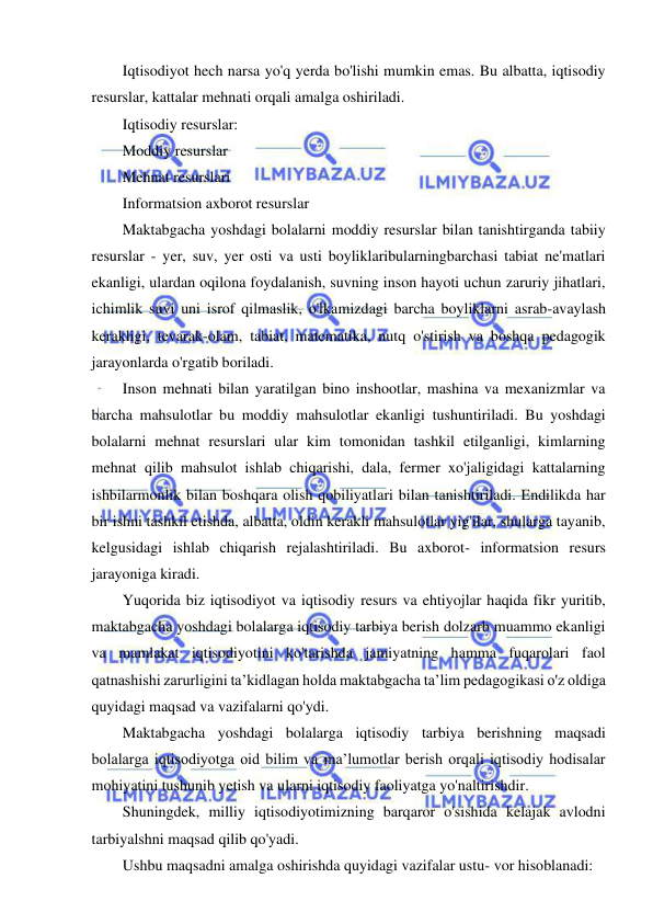 3 
 
 
Iqtisodiyot hech narsa yo'q yerda bo'lishi mumkin emas. Bu albatta, iqtisodiy 
resurslar, kattalar mehnati orqali amalga oshiriladi. 
Iqtisodiy resurslar: 
Moddiy resurslar 
Mehnat resurslari 
Informatsion axborot resurslar 
Maktabgacha yoshdagi bolalarni moddiy resurslar bilan tanishtirganda tabiiy 
resurslar - yer, suv, yer osti va usti boyliklaribularningbarchasi tabiat ne'matlari 
ekanligi, ulardan oqilona foydalanish, suvning inson hayoti uchun zaruriy jihatlari, 
ichimlik suvi uni isrof qilmaslik, o'lkamizdagi barcha boyliklarni asrab-avaylash 
kerakligi, tevarak-olam, tabiat, matematika, nutq o'stirish va boshqa pedagogik 
jarayonlarda o'rgatib boriladi. 
Inson mehnati bilan yaratilgan bino inshootlar, mashina va mexanizmlar va 
barcha mahsulotlar bu moddiy mahsulotlar ekanligi tushuntiriladi. Bu yoshdagi 
bolalarni mehnat resurslari ular kim tomonidan tashkil etilganligi, kimlarning 
mehnat qilib mahsulot ishlab chiqarishi, dala, fermer xo'jaligidagi kattalarning 
ishbilarmonlik bilan boshqara olish qobiliyatlari bilan tanishtiriladi. Endilikda har 
bir ishni tashkil etishda, albatta, oldin kerakli mahsulotlar yig'ilar, shularga tayanib, 
kelgusidagi ishlab chiqarish rejalashtiriladi. Bu axborot- informatsion resurs 
jarayoniga kiradi. 
Yuqorida biz iqtisodiyot va iqtisodiy resurs va ehtiyojlar haqida fikr yuritib, 
maktabgacha yoshdagi bolalarga iqtisodiy tarbiya berish dolzarb muammo ekanligi 
va mamlakat iqtisodiyotini ko'tarishda jamiyatning hamma fuqarolari faol 
qatnashishi zarurligini ta’kidlagan holda maktabgacha ta’lim pedagogikasi o'z oldiga 
quyidagi maqsad va vazifalarni qo'ydi. 
Maktabgacha yoshdagi bolalarga iqtisodiy tarbiya berishning maqsadi 
bolalarga iqtisodiyotga oid bilim va ma’lumotlar berish orqali iqtisodiy hodisalar 
mohiyatini tushunib yetish va ularni iqtisodiy faoliyatga yo'naltirishdir. 
Shuningdek, milliy iqtisodiyotimizning barqaror o'sishida kelajak avlodni 
tarbiyalshni maqsad qilib qo'yadi. 
Ushbu maqsadni amalga oshirishda quyidagi vazifalar ustu- vor hisoblanadi: 
