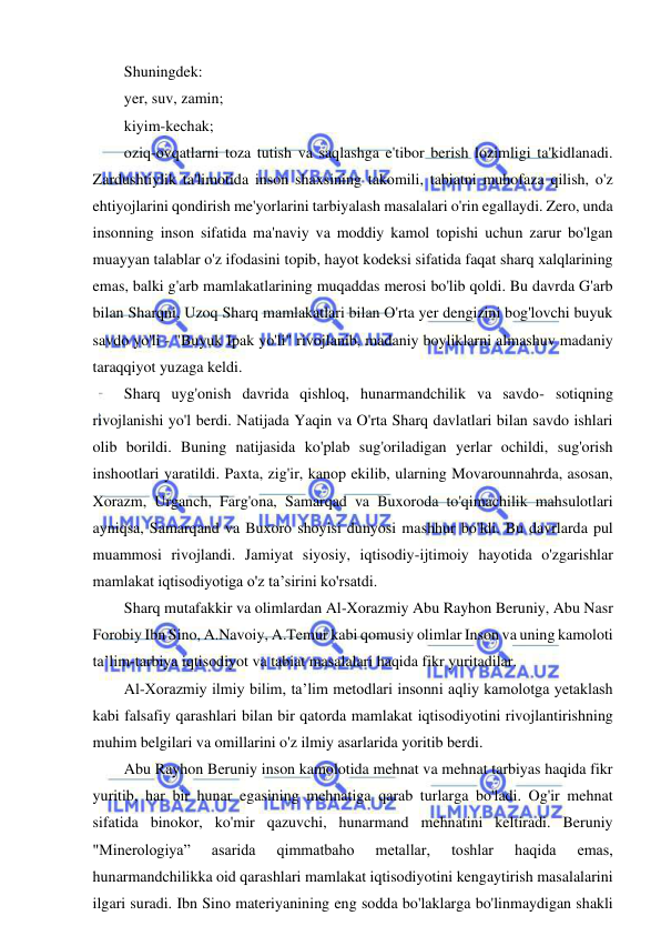 5 
 
 
Shuningdek: 
yer, suv, zamin; 
kiyim-kechak; 
oziq-ovqatlarni toza tutish va saqlashga e'tibor berish lozimligi ta'kidlanadi. 
Zardushtiylik ta'limotida inson shaxsining takomili, tabiatni muhofaza qilish, o'z 
ehtiyojlarini qondirish me'yorlarini tarbiyalash masalalari o'rin egallaydi. Zero, unda 
insonning inson sifatida ma'naviy va moddiy kamol topishi uchun zarur bo'lgan 
muayyan talablar o'z ifodasini topib, hayot kodeksi sifatida faqat sharq xalqlarining 
emas, balki g'arb mamlakatlarining muqaddas merosi bo'lib qoldi. Bu davrda G'arb 
bilan Sharqni, Uzoq Sharq mamlakatlari bilan O'rta yer dengizini bog'lovchi buyuk 
savdo yo'li - "Buyuk Ipak yo'li" rivojlanib, madaniy boyliklarni almashuv madaniy 
taraqqiyot yuzaga keldi. 
Sharq uyg'onish davrida qishloq, hunarmandchilik va savdo- sotiqning 
rivojlanishi yo'l berdi. Natijada Yaqin va O'rta Sharq davlatlari bilan savdo ishlari 
olib borildi. Buning natijasida ko'plab sug'oriladigan yerlar ochildi, sug'orish 
inshootlari yaratildi. Paxta, zig'ir, kanop ekilib, ularning Movarounnahrda, asosan, 
Xorazm, Urganch, Farg'ona, Samarqad va Buxoroda to'qimachilik mahsulotlari 
ayniqsa, Samarqand va Buxoro shoyisi dunyosi mashhur bo'ldi. Bu davrlarda pul 
muammosi rivojlandi. Jamiyat siyosiy, iqtisodiy-ijtimoiy hayotida o'zgarishlar 
mamlakat iqtisodiyotiga o'z ta’sirini ko'rsatdi. 
Sharq mutafakkir va olimlardan Al-Xorazmiy Abu Rayhon Beruniy, Abu Nasr 
Forobiy Ibn Sino, A.Navoiy, A.Temur kabi qomusiy olimlar Inson va uning kamoloti 
ta’lim-tarbiya iqtisodiyot va tabiat masalalari haqida fikr yuritadilar. 
Al-Xorazmiy ilmiy bilim, ta’lim metodlari insonni aqliy kamolotga yetaklash 
kabi falsafiy qarashlari bilan bir qatorda mamlakat iqtisodiyotini rivojlantirishning 
muhim belgilari va omillarini o'z ilmiy asarlarida yoritib berdi. 
Abu Rayhon Beruniy inson kamolotida mehnat va mehnat tarbiyas haqida fikr 
yuritib, har bir hunar egasining mehnatiga qarab turlarga bo'ladi. Og'ir mehnat 
sifatida binokor, ko'mir qazuvchi, hunarmand mehnatini keltiradi. Beruniy 
"Minerologiya” 
asarida 
qimmatbaho 
metallar, 
toshlar 
haqida 
emas, 
hunarmandchilikka oid qarashlari mamlakat iqtisodiyotini kengaytirish masalalarini 
ilgari suradi. Ibn Sino materiyanining eng sodda bo'laklarga bo'linmaydigan shakli 
