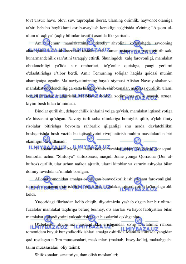 6 
 
 
to'rt unsur: havo, olov, suv, tuproqdan iborat, ularning o'simlik, hayvonot olamiga 
ta'siri bebaho boyliklarni asrab-avaylash kerakligi to'g'risida o'zining “Aqsom ul-
ulum ul-aqliya" (aqliy bilimlar tasnifi) asarida fikr yuritadi. 
Amir Temur mamlakatning iqtisodiy ahvolini ko'tarishgda savdoning 
ahamiyatini tushunib bozorlar, rastalar, turli- tuman ustaxonalar barpo ettirib xalq 
hunarmandchilik san’atini taraqqiy ettirdi. Shuningdek, xalq farovonligi, mamlakat 
obodonchiligi yo'lida suv omborlari, to'g'onlar qurishga, yangi yerlarni 
o'zlashtirishga e’tibor berdi. Amir Temurning soliqlar haqida qoidasi muhim 
ahamiyatga egadir. Ma’naviyatimizning buyuk siymosi Alisher Navoiy shahar va 
mamlakat obodonchiligiga katta hissa qo'shib, shifoxonalar, madrasa qurdirib, ularni 
kerakli jihozlar, mudarrislar, tabiblar va boshqa xodimlarga oylik maosh, ozuqa, 
kiyim-bosh bilan ta’minladi. 
Binolar qurilishi, dehqonchilik ishlarini yoiga qo'yish, mamlakat iqtisodiyotiga 
o'z hissasini qo'shgan. Navoiy turli soha olimlariga homiylik qilib, o'ylab ilmiy 
risolalar bitirishga bevosita rahbarlik qilganligi shu asrda davlatchilikni 
boshqarishda bosh vazifa bu iqtisodiyotni rivojlantirish muhim masalalardan biri 
ekanligini ta’kidlanadi. 
Talabalar uchun "Ixlosiya'' madrasasi, darveshlar uchun "Xalosiya" xonaqoni, 
bemorlar uchun "Shifoiya” shifoxonasi, masjidi Jome yoniga Qorixona (Dor ul-
hufroz) qurilib, ular uchun nafaqa ajratib, ularni kitoblar va zaruriy ashyolar bilan 
doimiy ravishda ta’minlab borilgan. 
Alloma tomonidan amalga oshirilgan bunyodkorlik ishlari ham farovonligini, 
turmush darajasini o'stirish bilan bir qatorda mamlakat iqtisodiyotini ko'tarishga olib 
keldi. 
Yuqoridagi fikrlardan kelib chiqib, diyorimizda yashab o'tgan har bir olim-u 
fuzalolar mamlakat taqdiriga befarq boimay, o'z asarlari va hayot faoliyatlari bilan 
mamlakat iqtisodiyotini yuksaltirishga o'z hissalarini qo'shganlar. 
O'zbekiston diyorimiz mustaqillikka erishgandan so'ng Davlatimiz rahbari 
tomonidam buyuk bunyodkorlik ishlari amalga oshirildi. Mamlakatimizda yangidan 
qad rostlagan ta’lim muassasalari, maskanlari (maktab, litsey-kollej, maktabgacha 
taiim muassasalari, oliy taiim); 
Shifoxonalar, sanatoriya, dam olish maskanlari; 
