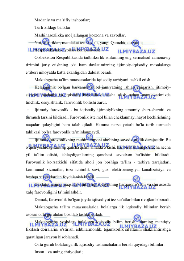 7 
 
 
Madaniy va ma’rifiy inshootlar; 
Turli xildagi banklar; 
Mashinasozlikka mo'ljallangan korxona va zavodlar; 
Yoi, ko'priklar, mamlakat temir yo'li, yangi Qamchiq do von i; 
Respublika havo yoilari kompaniyasi; 
O'zbekiston Respublikasida tadbirkorlik ishlarining eng sermahsul zamonaviy 
tizimini joriy etishning o'zi ham davlatimizning ijtimoiy-iqtisodiy masalalarga 
e'tibori nihoyatda katta ekanligidan dalolat beradi. 
Maktabgacha ta'lim muassasalarida iqtisodiy tarbiyani tashkil etish 
Kelajagimiz bo'lgan barkamol avlod jamiyatning ishlab chiqarish, ijtimoiy-
siyosiy, madaniy va iqtisodiy hayotida qatnasha olish uchun mamlakatimizda 
tinchlik, osoyishtalik, farovonlik bo'Iishi zarur. 
Ijtimoiy farovonlik - bu iqtisodiy ijtimoiylikning umumiy shart-sharoiti va 
turmush tarzini bildiradi. Farovonlik iste'mol bilan cheklanmay, hayot kechirishning 
naqadar qulayligini ham talab qiladi. Hamma narsa yetarli bo'la turib turmush 
tahlikasi bo'lsa farovonlik ta’minlanmaydi. 
Ijtimoiy farovonlikning muhim tomoni aholining savodxon- lik darajasidir. Bu 
o'qish yoshidagilarning qancha qismi amalda o'kishi, har bir kishining o'rtacha necha 
yil ta’lim olishi, ishlaydiganlarning qanchasi savodxon bo'lishini bildiradi. 
Farovonlik ko'rsatkichi sifatida aholi jon boshiga ta’lim - tarbiya xarajatlari, 
kommunal xizmatlar, toza ichimlik suvi, gaz, elektroenergiya, kanalizatsiya va 
boshqa xizmatlardan foydalanish kiradi. 
Davlatimizning maqsadi - milliy iqtisodiyotning barqaror o'sishi va shu asosda 
xalq farovonligini ta’minlashdir. 
Demak, farovonlik bo'lgan joyda iqtisodiyot tez sur'atlar bilan rivojlanib boradi. 
Maktabgacha ta'lim muassasalarida bolalarga ilk iqtisodiy bilimlar berish 
asosan o'rta guruhdan boshlab tashkil etiladi. 
Maktabgacha yoshdagi bolalarga iqtisodiy bilim berish, ularning mantiqiy 
fikrlash doiralarini o'stirish, ishbilarmonlik, tejamkorlik sifatlarini shakllantirishga 
qaratilgan jarayon hisoblanadi. 
O'rta guruh bolalariga ilk iqtisodiy tushunchalarni berish quyidagi bilimlar: 
Inson va uning ehtiyojlari; 
