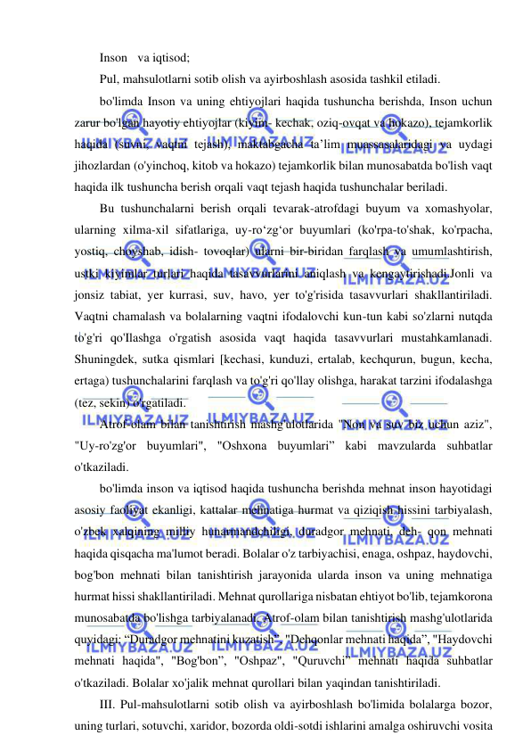 8 
 
 
Inson va iqtisod; 
Pul, mahsulotlarni sotib olish va ayirboshlash asosida tashkil etiladi. 
bo'limda Inson va uning ehtiyojlari haqida tushuncha berishda, Inson uchun 
zarur bo'lgan hayotiy ehtiyojlar (kiyim- kechak, oziq-ovqat va hokazo), tejamkorlik 
haqida (suvni, vaqtni tejash), maktabgacha ta’lim muassasalaridagi va uydagi 
jihozlardan (o'yinchoq, kitob va hokazo) tejamkorlik bilan munosabatda bo'lish vaqt 
haqida ilk tushuncha berish orqali vaqt tejash haqida tushunchalar beriladi. 
Bu tushunchalarni berish orqali tevarak-atrofdagi buyum va xomashyolar, 
ularning xilma-xil sifatlariga, uy-ro‘zg‘or buyumlari (ko'rpa-to'shak, ko'rpacha, 
yostiq, choyshab, idish- tovoqlar) ularni bir-biridan farqlash va umumlashtirish, 
ustki kiyimlar turlari haqida tasavvurlarini aniqlash va kengaytirishadi.Jonli va 
jonsiz tabiat, yer kurrasi, suv, havo, yer to'g'risida tasavvurlari shakllantiriladi. 
Vaqtni chamalash va bolalarning vaqtni ifodalovchi kun-tun kabi so'zlarni nutqda 
to'g'ri qo'Ilashga o'rgatish asosida vaqt haqida tasavvurlari mustahkamlanadi. 
Shuningdek, sutka qismlari [kechasi, kunduzi, ertalab, kechqurun, bugun, kecha, 
ertaga) tushunchalarini farqlash va to'g'ri qo'llay olishga, harakat tarzini ifodalashga 
(tez, sekin) o'rgatiladi. 
Atrof-olam bilan tanishtirish mashg'ulotlarida "Non va suv biz uchun aziz", 
"Uy-ro'zg'or buyumlari", "Oshxona buyumlari” kabi mavzularda suhbatlar 
o'tkaziladi. 
bo'limda inson va iqtisod haqida tushuncha berishda mehnat inson hayotidagi 
asosiy faoliyat ekanligi, kattalar mehnatiga hurmat va qiziqish hissini tarbiyalash, 
o'zbek xalqining milliy hunarmandchiligi, duradgor mehnati, deh- qon mehnati 
haqida qisqacha ma'lumot beradi. Bolalar o'z tarbiyachisi, enaga, oshpaz, haydovchi, 
bog'bon mehnati bilan tanishtirish jarayonida ularda inson va uning mehnatiga 
hurmat hissi shakllantiriladi. Mehnat qurollariga nisbatan ehtiyot bo'lib, tejamkorona 
munosabatda bo'lishga tarbiyalanadi. Atrof-olam bilan tanishtirish mashg'ulotlarida 
quyidagi: “Duradgor mehnatini kuzatish”, "Dehqonlar mehnati haqida”, "Haydovchi 
mehnati haqida", "Bog'bon”, "Oshpaz", "Quruvchi” mehnati haqida suhbatlar 
o'tkaziladi. Bolalar xo'jalik mehnat qurollari bilan yaqindan tanishtiriladi. 
III. Pul-mahsulotlarni sotib olish va ayirboshlash bo'limida bolalarga bozor, 
uning turlari, sotuvchi, xaridor, bozorda oldi-sotdi ishlarini amalga oshiruvchi vosita 
