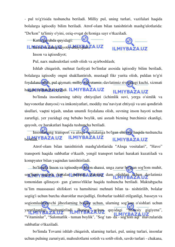 9 
 
 
- pul to'g'risida tushuncha beriladi. Milliy pul, uning turlari, vazifalari haqida 
bolalarga iqtisodiy bilim beriladi. Atrof-olam bilan tanishtirish mashg'ulotlarida: 
"Do'kon” ta'limiy o'yini, oziq-ovqat do'koniga sayr o'tkaziladi. 
Katta guruhda quyidagi: 
Inson va uning hayotiy ehtiyojlari; 
Inson va iqtisodiyot; 
Pul, narx mahsulotlari sotib olish va ayirboshlash; 
Ishlab chiqarish, mehnat faoliyati bo'limlar asosida iqtisodiy bilim beriladi, 
bolalarga iqtisodiy ongni shakllantirish, mustaqil fikr yurita olish, puldan to'g'ri 
foydalana olish, pul qiymati, milliy valyutamiz, davlatimiz rivojidagi kuchi, xizmati 
haqida tushuncha beriladi. 
bo'limda insonlarning tabiiy ehtiyojlari (ichimlik suvi, yerga o'simlik va 
hayvonotlar dunyosi) va imkoniyatlari, moddiy ma’naviyat ehtiyoji va uni qondirish 
usullari, vaqtni tejash, undan unumli foydalana olish, suvning inson hayoti uchun 
zarurligi, yer yuzidagi eng bebaho boylik, uni asrash bizning burchimiz ekanligi, 
quyosh, oy harakatlari haqida tushuncha beriladi. 
Insonlarning transport va aloqa vositalariga bo'lgan ehtiyoji haqida tushuncha 
beriladi. 
Atrof-olam bilan tanishtirish mashg'ulotlarida "Aloqa vositalari", "Havo” 
transporti haqida suhbatlar o'tkazib, yengil transport turlari harakati kuzatiladi va 
kompyuter bilan yaqindan tanishtiriladi. 
bo'limida Inson va iqtisodiyot-Inson shaxsi, unga zarur bo'lgan sog'lom muhit, 
sog'liqni saqlash, kattalar mehnati, ularning dam olishlari uchun davlatimiz 
tomonidan qilinayot- gan g'amxo'rliklar haqida tushuncha beriladi. Maktabgacha 
ta’lim muassasasi shifokori va hamshirasi mehnati bilan ta- nishtirilib, bolalar 
sogiig'i uchun barcha sharoitlar mavjudligi, fitobarlar tashkil etilganligi, basseyn va 
sogiomlashtiruvchi jihozlarning bolalar uchun, ularning sog'lom o'sishlari uchun 
yaratilganligi tushuntiriladi. Buning uchun quyidagi “Shaxsiy gigiyena”, 
"Vitaminlar”, “Salomatlik - tuman boylik", "Sog' tan- da - sog'lom aql” mavzularida 
suhbatlar o'tkaziladi. 
bo'limda Tovarni ishlab chiqarish, ularning turlari, pul, uning turlari, insonlar 
uchun pulning zaruriyati, mahsulotlarni sotish va sotib olish, savdo turlari - chakana, 
