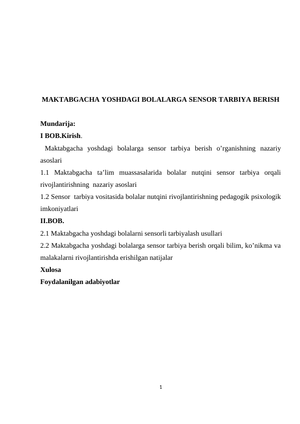 MAKTABGACHA YOSHDAGI BOLALARGA SENSOR TARBIYA BERISH
Mundarija:
I BOB.Kirish.
 Maktabgacha  yoshdagi  bolalarga  sensor  tarbiya  berish  o’rganishning  nazariy
asoslari
1.1  Maktabgacha  ta’lim  muassasalarida  bolalar  nutqini  sensor  tarbiya  orqali
rivojlantirishning  nazariy asoslari
1.2 Sensor  tarbiya vositasida bolalar nutqini rivojlantirishning pedagogik psixologik
imkoniyatlari
II.BOB. 
2.1 Maktabgacha yoshdagi bolalarni sensorli tarbiyalash usullari
2.2 Maktabgacha yoshdagi bolalarga sensor tarbiya berish orqali bilim, ko’nikma va
malakalarni rivojlantirishda erishilgan natijalar
Xulosa
Foydalanilgan adabiyotlar
1

