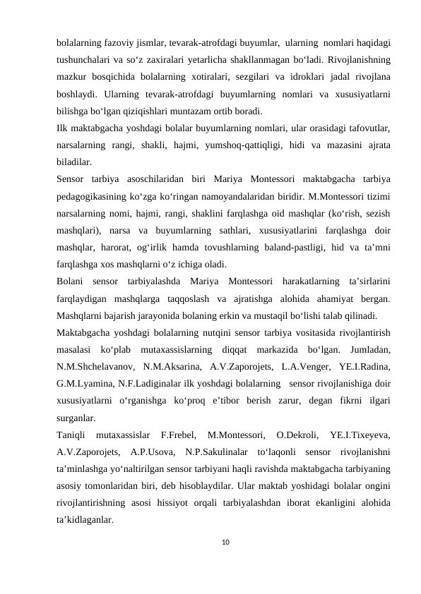 bolalarning fazoviy jismlar, tevarak-atrofdagi buyumlar, ularning nomlari haqidagi
tushunchalari va so‘z zaxiralari yetarlicha shakllanmagan bo‘ladi. Rivojlanishning
mazkur  bosqichida  bolalarning  xotiralari,  sezgilari  va  idroklari jadal rivojlana
boshlaydi. Ularning tevarak-atrofdagi buyumlarning nomlari va xususiyatlarni
bilishga bo‘lgan qiziqishlari muntazam ortib boradi.
Ilk maktabgacha yoshdagi bolalar buyumlarning nomlari, ular orasidagi tafovutlar,
narsalarning rangi, shakli, hajmi, yumshoq-qattiqligi, hidi va mazasini ajrata
biladilar.
Sensor tarbiya asoschilaridan biri Mariya Montessori maktabgacha tarbiya
pedagogikasining ko‘zga ko‘ringan namoyandalaridan biridir. M.Montessori tizimi
narsalarning nomi, hajmi, rangi, shaklini farqlashga oid mashqlar (ko‘rish, sezish
mashqlari), narsa va buyumlarning sathlari, xususiyatlarini farqlashga doir
mashqlar, harorat, og‘irlik hamda tovushlarning baland-pastligi, hid va ta’mni
farqlashga xos mashqlarni o‘z ichiga oladi.
Bolani sensor tarbiyalashda Mariya Montessori harakatlarning ta’sirlarini
farqlaydigan mashqlarga taqqoslash va ajratishga alohida ahamiyat bergan.
Mashqlarni bajarish jarayonida bolaning erkin va mustaqil bo‘lishi talab qilinadi.
Maktabgacha yoshdagi bolalarning nutqini sensor tarbiya vositasida rivojlantirish
masalasi ko‘plab mutaxassislarning diqqat markazida bo‘lgan. Jumladan,
N.M.Shchelavanov, N.M.Aksarina, A.V.Zaporojets, L.A.Venger, YE.I.Radina,
G.M.Lyamina, N.F.Ladiginalar ilk yoshdagi bolalarning   sensor rivojlanishiga doir
xususiyatlarni  o‘rganishga ko‘proq  e’tibor  berish  zarur,  degan  fikrni  ilgari
surganlar.
Taniqli 
mutaxassislar 
F.Frebel, 
M.Montessori, 
O.Dekroli, 
YE.I.Tixeyeva,
A.V.Zaporojets, A.P.Usova, N.P.Sakulinalar to‘laqonli sensor rivojlanishni
ta’minlashga yo‘naltirilgan sensor tarbiyani haqli ravishda maktabgacha tarbiyaning
asosiy tomonlaridan biri, deb hisoblaydilar. Ular maktab yoshidagi bolalar ongini
rivojlantirishning asosi hissiyot orqali tarbiyalashdan iborat ekanligini  alohida
ta’kidlaganlar.
10
