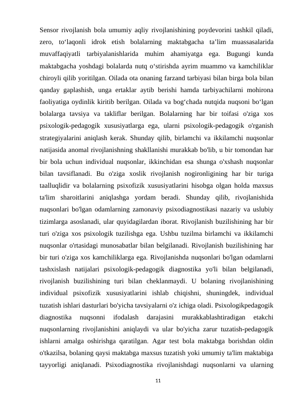 Sensor rivojlanish bola umumiy aqliy rivojlanishining poydevorini tashkil qiladi,
zero, to‘laqonli idrok etish bolalarning maktabgacha ta’lim muassasalarida
muvaffaqiyatli tarbiyalanishlarida muhim ahamiyatga ega.  Bugungi  kunda
maktabgacha yoshdagi bolalarda nutq о‘stirishda ayrim muammo va kamchiliklar
chiroyli qilib yoritilgan. Oilada ota onaning farzand tarbiyasi bilan birga bola bilan
qanday gaplashish,  unga ertaklar aytib berishi  hamda tarbiyachilarni mohirona
faoliyatiga oydinlik kiritib berilgan. Oilada va bog‘chada nutqida nuqsoni bо‘lgan
bolalarga  tavsiya  va  takliflar  berilgan.  Bolalarning  har  bir  toifasi  o'ziga  xos
psixologik-pedagogik  xususiyatlarga  ega,  ularni  psixologik-pedagogik  o'rganish
strategiyalarini aniqlash kerak. Shunday qilib, birlamchi va ikkilamchi nuqsonlar
natijasida anomal rivojlanishning shakllanishi murakkab bo'lib, u bir tomondan har
bir bola uchun individual nuqsonlar, ikkinchidan esa shunga o'xshash nuqsonlar
bilan  tavsiflanadi.  Bu  o'ziga  xoslik  rivojlanish  nogironligining  har  bir  turiga
taalluqlidir va bolalarning psixofizik xususiyatlarini hisobga olgan holda maxsus
ta'lim  sharoitlarini  aniqlashga  yordam  beradi.  Shunday  qilib,  rivojlanishida
nuqsonlari bo'lgan odamlarning zamonaviy psixodiagnostikasi nazariy va uslubiy
tizimlarga asoslanadi, ular quyidagilardan iborat. Rivojlanish buzilishining har bir
turi o'ziga xos psixologik tuzilishga ega. Ushbu tuzilma birlamchi va ikkilamchi
nuqsonlar o'rtasidagi munosabatlar bilan belgilanadi. Rivojlanish buzilishining har
bir turi o'ziga xos kamchiliklarga ega. Rivojlanishda nuqsonlari bo'lgan odamlarni
tashxislash  natijalari  psixologik-pedagogik  diagnostika  yo'li  bilan  belgilanadi,
rivojlanish  buzilishining  turi  bilan  cheklanmaydi.  U  bolaning  rivojlanishining
individual  psixofizik  xususiyatlarini  ishlab  chiqishni,  shuningdek,  individual
tuzatish ishlari dasturlari bo'yicha tavsiyalarni o'z ichiga oladi. Psixologikpedagogik
diagnostika  nuqsonni  ifodalash  darajasini  murakkablashtiradigan  etakchi
nuqsonlarning rivojlanishini aniqlaydi va ular bo'yicha zarur tuzatish-pedagogik
ishlarni amalga oshirishga qaratilgan. Agar test bola maktabga borishdan oldin
o'tkazilsa, bolaning qaysi maktabga maxsus tuzatish yoki umumiy ta'lim maktabiga
tayyorligi  aniqlanadi.  Psixodiagnostika  rivojlanishdagi  nuqsonlarni  va  ularning
11
