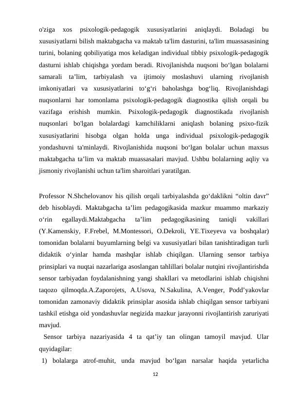 o'ziga  xos  psixologik-pedagogik  xususiyatlarini  aniqlaydi.  Boladagi  bu
xususiyatlarni bilish maktabgacha va maktab ta'lim dasturini, ta'lim muassasasining
turini, bolaning qobiliyatiga mos keladigan individual tibbiy psixologik-pedagogik
dasturni ishlab chiqishga yordam beradi. Rivojlanishda nuqsoni bo‘lgan bolalarni
samarali  ta’lim,  tarbiyalash  va  ijtimoiy  moslashuvi  ularning  rivojlanish
imkoniyatlari  va  xususiyatlarini  to‘g‘ri  baholashga  bog‘liq.  Rivojlanishdagi
nuqsonlarni  har  tomonlama  psixologik-pedagogik  diagnostika  qilish  orqali  bu
vazifaga  erishish  mumkin.  Psixologik-pedagogik  diagnostikada  rivojlanish
nuqsonlari  bo'lgan  bolalardagi  kamchiliklarni  aniqlash  bolaning  psixo-fizik
xususiyatlarini  hisobga  olgan  holda  unga  individual  psixologik-pedagogik
yondashuvni ta'minlaydi. Rivojlanishida nuqsoni bo‘lgan bolalar uchun maxsus
maktabgacha ta’lim va maktab muassasalari mavjud. Ushbu bolalarning aqliy va
jismoniy rivojlanishi uchun ta'lim sharoitlari yaratilgan. 
Professor N.Shchelovanov his qilish orqali tarbiyalashda go‘daklikni “oltin davr”
deb hisoblaydi. Maktabgacha ta’lim pedagogikasida mazkur muammo markaziy
o‘rin  egallaydi.Maktabgacha  ta’lim  pedagogikasining  taniqli  vakillari
(Y.Kamenskiy,  F.Frebel, M.Montessori, O.Dekroli, YE.Tixeyeva va boshqalar)
tomonidan bolalarni buyumlarning belgi va xususiyatlari bilan tanishtiradigan turli
didaktik  o‘yinlar hamda  mashqlar  ishlab  chiqilgan.  Ularning  sensor  tarbiya
prinsiplari va nuqtai nazarlariga asoslangan tahlillari bolalar nutqini rivojlantirishda
sensor tarbiyadan foydalanishning yangi shakllari va metodlarini ishlab chiqishni
taqozo qilmoqda.A.Zaporojets, A.Usova, N.Sakulina, A.Venger, Podd’yakovlar
tomonidan zamonaviy didaktik prinsiplar asosida ishlab chiqilgan sensor tarbiyani
tashkil etishga oid yondashuvlar negizida mazkur jarayonni rivojlantirish zaruriyati
mavjud.
 Sensor tarbiya nazariyasida 4 ta qat’iy tan olingan tamoyil mavjud. Ular
quyidagilar:
1) bolalarga atrof-muhit, unda mavjud bo‘lgan narsalar haqida yetarlicha
12
