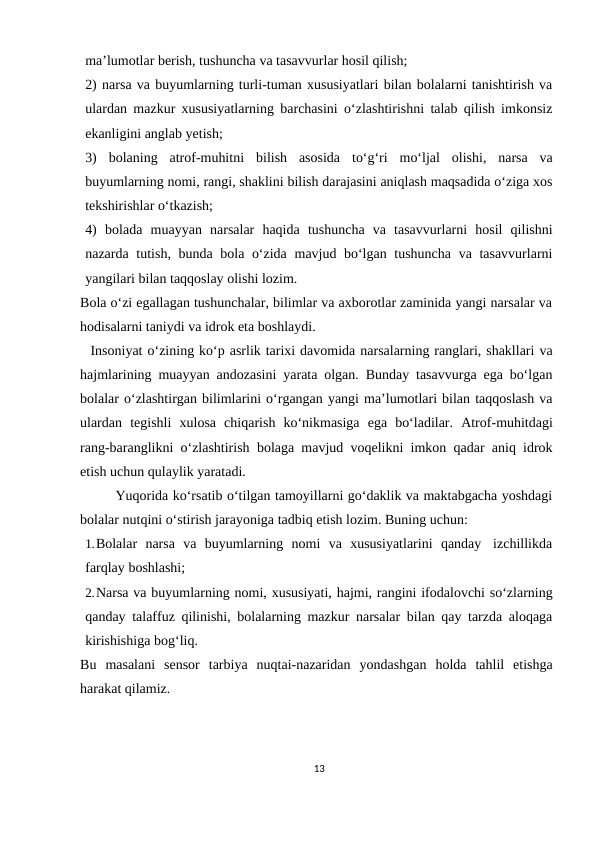 ma’lumotlar berish, tushuncha va tasavvurlar hosil qilish;
2) narsa va buyumlarning turli-tuman xususiyatlari bilan bolalarni tanishtirish va
ulardan mazkur xususiyatlarning barchasini o‘zlashtirishni talab qilish imkonsiz
ekanligini anglab yetish;
3)
bolaning atrof-muhitni bilish asosida to‘g‘ri mo‘ljal olishi, narsa va
buyumlarning nomi, rangi, shaklini bilish darajasini aniqlash maqsadida o‘ziga xos
tekshirishlar o‘tkazish;
4) bolada muayyan narsalar haqida tushuncha va tasavvurlarni hosil qilishni
nazarda tutish, bunda bola o‘zida mavjud bo‘lgan tushuncha va tasavvurlarni
yangilari bilan taqqoslay olishi lozim.
Bola o‘zi egallagan tushunchalar, bilimlar va axborotlar zaminida yangi narsalar va
hodisalarni taniydi va idrok eta boshlaydi.
Insoniyat o‘zining ko‘p asrlik tarixi davomida narsalarning ranglari, shakllari va
hajmlarining muayyan andozasini yarata olgan. Bunday tasavvurga ega bo‘lgan
bolalar o‘zlashtirgan bilimlarini o‘rgangan yangi ma’lumotlari bilan taqqoslash va
ulardan tegishli xulosa chiqarish ko‘nikmasiga ega bo‘ladilar. Atrof-muhitdagi
rang-baranglikni o‘zlashtirish bolaga mavjud voqelikni imkon qadar aniq idrok
etish uchun qulaylik yaratadi.
Yuqorida ko‘rsatib o‘tilgan tamoyillarni go‘daklik va maktabgacha yoshdagi
bolalar nutqini o‘stirish jarayoniga tadbiq etish lozim. Buning uchun:
1.Bolalar narsa va buyumlarning nomi va xususiyatlarini qanday izchillikda
farqlay boshlashi;
2.Narsa va buyumlarning nomi, xususiyati, hajmi, rangini ifodalovchi so‘zlarning
qanday talaffuz qilinishi, bolalarning mazkur narsalar bilan qay tarzda aloqaga
kirishishiga bog‘liq.
Bu masalani sensor tarbiya nuqtai-nazaridan yondashgan holda tahlil etishga
harakat qilamiz.
13
