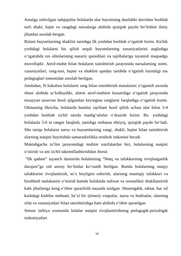 Amalga oshirilgan tadqiqotlar bolalarda ular hayotining dastlabki davridan boshlab
turli shakl, hajm va rangdagi narsalarga alohida qiziqish paydo bo‘lishini ilmiy
jihatdan asoslab bergan.
Bolani buyumlarning shaklini tanishga ilk yoshdan boshlab o‘rgatish lozim. Kichik
yoshdagi bolalarni his qilish orqali buyumlarning xususiyatlarini anglashga
o‘rgatishda rus olimlarining nazariy qarashlari va tajribalariga tayanish maqsadga
muvofiqdir. Atrof-muhit bilan bolalarni tanishtirish jarayonida narsalarning nomi,
xususiyatlari, rang-tusi, hajmi va shaklini qanday tartibda o‘rgatish lozimligi rus
pedagoglari tomonidan asoslab berilgan.
Jumladan, N.Sakulina bolalarni rang bilan tanishtirish masalasini o‘rganish asosida
shuni alohida ta’kidlaydiki, ularni atrof-muhitni kuzatishga o‘rgatish jarayonida
muayyan tasavvur hosil qilgandan keyingina ranglarni farqlashga o‘rgatish lozim.
Olimaning fikricha, bolalarda bunday tajribani hosil qilish uchun ular bilan 3-4
yoshdan boshlab izchil tarzda mashg‘ulotlar o‘tkazish lozim. Bu yoshdagi
bolalarda 5-6 ta rangni farqlash, tanishga nisbatan ehtiyoj, qiziqish paydo bo‘ladi.
Shu tariqa bolalarni narsa va buyumlarning rangi, shakli, hajmi bilan tanishtirish
ularning nutqini boyitishda samaradorlikka erishish imkonini beradi.
Maktabgacha ta’lim jarayonidagi muhim vazifalardan biri, bolalarning nutqini
o‘stirish va uni izchil takomillashtirishdan iborat.
“Ilk qadam” tayanch dasturida bolalarning “Nutq va tafakkurning rivojlanganlik
darajasi”ga oid asosiy bo‘limlar ko‘rsatib berilgan. Bunda bolalarning nutqiy
tafakkurini rivojlantirish, so‘z boyligini oshirish, ularning mantiqiy tafakkuri va
hisoblash malakasini o‘stirish hamda bolalarda nafosat va orastalikni shakllantirish
kabi jihatlariga keng e’tibor qaratilishi nazarda tutilgan. Shuningdek, tabiat, har xil
kasbdagi kishilar mehnati, ba’zi bir ijtimoiy voqealar, narsa va hodisalar, ularning
sifat va xususiyatlari bilan tanishtirishga ham alohida e’tibor qaratilgan.
Sensor tarbiya vositasida bolalar nutqini rivojlantirishning pedagogik-psixologik
imkoniyatlari
14
