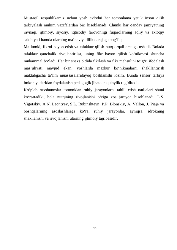 Mustaqil respublikamiz uchun yosh avlodni har tomonlama yetuk inson qilib
tarbiyalash muhim vazifalardan biri hisoblanadi. Chunki har qanday jamiyatning
ravnaqi, ijtimoiy, siyosiy, iqtisodiy farovonligi fuqarolarning aqliy va axloqiy
salohiyati hamda ularning ma’naviyatlilik darajaga bog‘liq.
Ma’lumki, fikrni bayon etish va tafakkur qilish nutq orqali amalga oshadi. Bolada
tafakkur qanchalik rivojlantirilsa, uning fikr bayon qilish ko‘nikmasi shuncha
mukammal bo‘ladi. Har bir shaxs oldida fikrlash va fikr mahsulini to‘g‘ri ifodalash
mas’uliyati mavjud ekan, yoshlarda mazkur ko‘nikmalarni shakllantirish
maktabgacha ta’lim muassasalaridayoq boshlanishi lozim. Bunda sensor tarbiya
imkoniyatlaridan foydalanish pedagogik jihatdan qulaylik tug‘diradi.
Ko‘plab ruxshunoslar tomonidan ruhiy jarayonlarni tahlil etish natijalari shuni
ko‘rsatadiki, bola nutqining rivojlanishi o‘ziga xos jarayon hisoblanadi. L.S.
Vigotskiy, A.N. Leontyev, S.L. Rubinshteyn, P.P. Blonskiy, A. Vallon, J. Piaje va
boshqalarning 
asoslashlariga 
ko‘ra, 
ruhiy 
jarayonlar, 
ayniqsa 
idrokning
shakllanishi va rivojlanishi ularning ijtimoiy tajribasidir.
15
