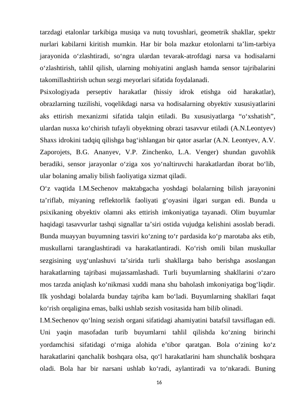 tarzdagi etalonlar tarkibiga musiqa va nutq tovushlari, geometrik shakllar, spektr
nurlari kabilarni kiritish mumkin. Har bir bola mazkur etolonlarni ta’lim-tarbiya
jarayonida o‘zlashtiradi, so‘ngra ulardan tevarak-atrofdagi  narsa va hodisalarni
o‘zlashtirish, tahlil qilish, ularning mohiyatini anglash hamda sensor tajribalarini
takomillashtirish uchun sezgi meyorlari sifatida foydalanadi.
Psixologiyada perseptiv harakatlar (hissiy idrok etishga oid harakatlar),
obrazlarning tuzilishi, voqelikdagi narsa va hodisalarning obyektiv xususiyatlarini
aks ettirish mexanizmi sifatida talqin etiladi. Bu xususiyatlarga “o‘xshatish”,
ulardan nusxa ko‘chirish tufayli obyektning obrazi tasavvur etiladi (A.N.Leontyev)
Shaxs idrokini tadqiq qilishga bag‘ishlangan bir qator asarlar (A.N. Leontyev, A.V.
Zaporojets, B.G. Ananyev, V.P. Zinchenko, L.A. Venger) shundan guvohlik
beradiki, sensor jarayonlar o‘ziga xos yo‘naltiruvchi harakatlardan iborat bo‘lib,
ular bolaning amaliy bilish faoliyatiga xizmat qiladi.
O‘z vaqtida I.M.Sechenov maktabgacha yoshdagi bolalarning bilish jarayonini
ta’riflab, miyaning reflektorlik faoliyati g‘oyasini ilgari surgan edi. Bunda u
psixikaning obyektiv olamni aks ettirish imkoniyatiga tayanadi. Olim buyumlar
haqidagi tasavvurlar tashqi signallar ta’siri ostida vujudga kelishini asoslab beradi.
Bunda muayyan buyumning tasviri ko‘zning to‘r pardasida ko‘p marotaba aks etib,
muskullarni taranglashtiradi va harakatlantiradi. Ko‘rish omili bilan muskullar
sezgisining uyg‘unlashuvi ta’sirida turli shakllarga baho berishga asoslangan
harakatlarning tajribasi  mujassamlashadi.  Turli  buyumlarning shakllarini  o‘zaro
mos tarzda aniqlash ko‘nikmasi xuddi mana shu baholash imkoniyatiga bog‘liqdir.
Ilk yoshdagi bolalarda bunday tajriba kam bo‘ladi. Buyumlarning shakllari faqat
ko‘rish orqaligina emas, balki ushlab sezish vositasida ham bilib olinadi.
I.M.Sechenov qo‘lning sezish organi sifatidagi ahamiyatini batafsil tavsiflagan edi.
Uni yaqin masofadan turib buyumlarni tahlil qilishda ko‘zning 
birinchi
yordamchisi sifatidagi o‘rniga alohida e’tibor qaratgan. Bola o‘zining ko‘z
harakatlarini qanchalik boshqara olsa, qo‘l harakatlarini ham shunchalik boshqara
oladi. Bola har bir narsani ushlab ko‘radi, aylantiradi va to‘nkaradi. Buning
16
