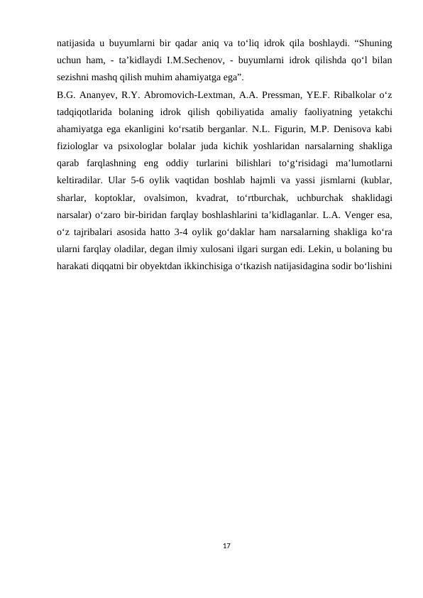 natijasida u buyumlarni bir qadar aniq va to‘liq idrok qila boshlaydi. “Shuning
uchun ham, - ta’kidlaydi I.M.Sechenov, - buyumlarni idrok qilishda qo‘l bilan
sezishni mashq qilish muhim ahamiyatga ega”.
B.G. Ananyev, R.Y. Abromovich-Lextman, A.A. Pressman, YE.F. Ribalkolar o‘z
tadqiqotlarida bolaning idrok qilish qobiliyatida amaliy faoliyatning yetakchi
ahamiyatga ega ekanligini ko‘rsatib berganlar. N.L. Figurin, M.P. Denisova kabi
fiziologlar va psixologlar bolalar juda kichik yoshlaridan narsalarning shakliga
qarab farqlashning eng oddiy turlarini bilishlari to‘g‘risidagi ma’lumotlarni
keltiradilar. Ular 5-6 oylik vaqtidan boshlab hajmli va yassi jismlarni (kublar,
sharlar, koptoklar, ovalsimon, kvadrat, to‘rtburchak, uchburchak shaklidagi
narsalar) o‘zaro bir-biridan farqlay boshlashlarini ta’kidlaganlar. L.A. Venger esa,
o‘z tajribalari asosida hatto 3-4 oylik go‘daklar ham narsalarning shakliga ko‘ra
ularni farqlay oladilar, degan ilmiy xulosani ilgari surgan edi. Lekin, u bolaning bu
harakati diqqatni bir obyektdan ikkinchisiga o‘tkazish natijasidagina sodir bo‘lishini
17
