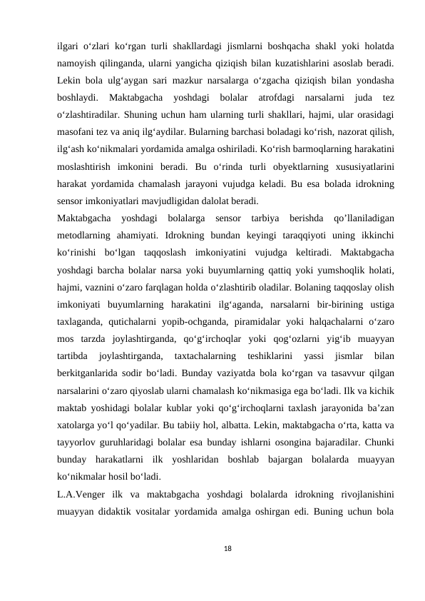 ilgari o‘zlari ko‘rgan turli shakllardagi jismlarni boshqacha shakl yoki holatda
namoyish qilinganda, ularni yangicha qiziqish bilan kuzatishlarini asoslab beradi.
Lekin bola ulg‘aygan sari mazkur narsalarga o‘zgacha qiziqish bilan yondasha
boshlaydi. 
Maktabgacha 
yoshdagi 
bolalar 
atrofdagi 
narsalarni 
juda 
tez
o‘zlashtiradilar. Shuning uchun ham ularning turli shakllari, hajmi, ular orasidagi
masofani tez va aniq ilg‘aydilar. Bularning barchasi boladagi ko‘rish, nazorat qilish,
ilg‘ash ko‘nikmalari yordamida amalga oshiriladi. Ko‘rish barmoqlarning harakatini
moslashtirish imkonini beradi. Bu o‘rinda turli obyektlarning xususiyatlarini
harakat yordamida chamalash jarayoni vujudga keladi. Bu esa bolada idrokning
sensor imkoniyatlari mavjudligidan dalolat beradi.
Maktabgacha  yoshdagi  bolalarga  sensor  tarbiya  berishda  qo’llaniladigan
metodlarning  ahamiyati. Idrokning  bundan  keyingi  taraqqiyoti  uning  ikkinchi
ko‘rinishi  bo‘lgan  taqqoslash imkoniyatini  vujudga  keltiradi.  Maktabgacha
yoshdagi barcha bolalar narsa yoki buyumlarning qattiq yoki yumshoqlik holati,
hajmi, vaznini o‘zaro farqlagan holda o‘zlashtirib oladilar. Bolaning taqqoslay olish
imkoniyati  buyumlarning  harakatini ilg‘aganda,  narsalarni  bir-birining  ustiga
taxlaganda,  qutichalarni  yopib-ochganda, piramidalar  yoki  halqachalarni  o‘zaro
mos  tarzda  joylashtirganda,  qo‘g‘irchoqlar yoki qog‘ozlarni yig‘ib muayyan
tartibda 
joylashtirganda, 
taxtachalarning 
teshiklarini  yassi  jismlar  bilan
berkitganlarida sodir bo‘ladi. Bunday vaziyatda bola ko‘rgan va tasavvur qilgan
narsalarini o‘zaro qiyoslab ularni chamalash ko‘nikmasiga ega bo‘ladi. Ilk va kichik
maktab yoshidagi bolalar kublar yoki qo‘g‘irchoqlarni taxlash jarayonida ba’zan
xatolarga yo‘l qo‘yadilar. Bu tabiiy hol, albatta. Lekin, maktabgacha o‘rta, katta va
tayyorlov guruhlaridagi bolalar esa bunday ishlarni osongina bajaradilar. Chunki
bunday  harakatlarni  ilk  yoshlaridan boshlab bajargan bolalarda  muayyan
ko‘nikmalar hosil bo‘ladi.
L.A.Venger ilk va maktabgacha yoshdagi bolalarda idrokning rivojlanishini
muayyan didaktik vositalar yordamida amalga oshirgan edi. Buning uchun bola
18
