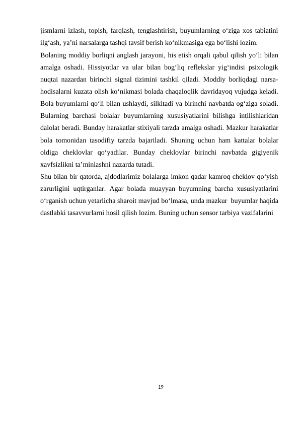 jismlarni izlash, topish, farqlash, tenglashtirish, buyumlarning o‘ziga xos tabiatini
ilg‘ash, ya’ni narsalarga tashqi tavsif berish ko‘nikmasiga ega bo‘lishi lozim.
Bolaning moddiy borliqni anglash jarayoni, his etish orqali qabul qilish yo‘li bilan
amalga oshadi. Hissiyotlar va ular bilan bog‘liq reflekslar yig‘indisi psixologik
nuqtai nazardan birinchi signal tizimini tashkil qiladi. Moddiy borliqdagi narsa-
hodisalarni kuzata olish ko‘nikmasi bolada chaqaloqlik davridayoq vujudga keladi.
Bola buyumlarni qo‘li bilan ushlaydi, silkitadi va birinchi navbatda og‘ziga soladi.
Bularning  barchasi  bolalar  buyumlarning xususiyatlarini bilishga  intilishlaridan
dalolat beradi. Bunday harakatlar stixiyali tarzda amalga oshadi. Mazkur harakatlar
bola tomonidan tasodifiy tarzda bajariladi. Shuning uchun ham kattalar bolalar
oldiga cheklovlar qo‘yadilar. Bunday cheklovlar birinchi navbatda gigiyenik
xavfsizlikni ta’minlashni nazarda tutadi.
Shu bilan bir qatorda, ajdodlarimiz bolalarga imkon qadar kamroq cheklov qo‘yish
zarurligini uqtirganlar. Agar bolada muayyan buyumning barcha xususiyatlarini
o‘rganish uchun yetarlicha sharoit mavjud bo‘lmasa, unda mazkur buyumlar haqida
dastlabki tasavvurlarni hosil qilish lozim. Buning uchun sensor tarbiya vazifalarini 
19
