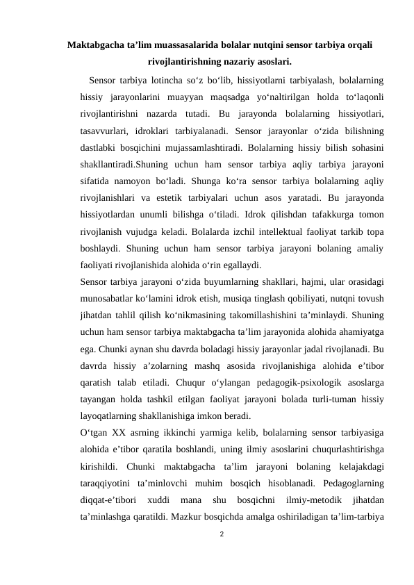Maktabgacha ta’lim muassasalarida bolalar nutqini sensor tarbiya orqali
rivojlantirishning nazariy asoslari.
  Sensor tarbiya lotincha so‘z bo‘lib, hissiyotlarni tarbiyalash, bolalarning
hissiy jarayonlarini muayyan maqsadga yo‘naltirilgan holda to‘laqonli
rivojlantirishni nazarda tutadi. Bu jarayonda bolalarning hissiyotlari,
tasavvurlari, idroklari tarbiyalanadi. Sensor jarayonlar o‘zida bilishning
dastlabki bosqichini mujassamlashtiradi. Bolalarning hissiy bilish sohasini
shakllantiradi.Shuning uchun  ham  sensor  tarbiya  aqliy  tarbiya  jarayoni
sifatida namoyon  bo‘ladi. Shunga ko‘ra  sensor  tarbiya  bolalarning aqliy
rivojlanishlari  va  estetik  tarbiyalari  uchun asos  yaratadi.  Bu  jarayonda
hissiyotlardan unumli  bilishga o‘tiladi. Idrok qilishdan tafakkurga tomon
rivojlanish vujudga keladi. Bolalarda izchil intellektual faoliyat tarkib topa
boshlaydi.  Shuning  uchun  ham  sensor  tarbiya  jarayoni  bolaning  amaliy
faoliyati rivojlanishida alohida o‘rin egallaydi.
Sensor tarbiya jarayoni o‘zida buyumlarning shakllari, hajmi, ular orasidagi
munosabatlar ko‘lamini idrok etish, musiqa tinglash qobiliyati, nutqni tovush
jihatdan tahlil qilish ko‘nikmasining takomillashishini ta’minlaydi. Shuning
uchun ham sensor tarbiya maktabgacha ta’lim jarayonida alohida ahamiyatga
ega. Chunki aynan shu davrda boladagi hissiy jarayonlar jadal rivojlanadi. Bu
davrda  hissiy a’zolarning mashq asosida rivojlanishiga alohida e’tibor
qaratish talab etiladi. Chuqur  o‘ylangan  pedagogik-psixologik  asoslarga
tayangan holda tashkil etilgan faoliyat jarayoni bolada turli-tuman hissiy
layoqatlarning shakllanishiga imkon beradi.
O‘tgan XX asrning ikkinchi yarmiga kelib, bolalarning sensor tarbiyasiga
alohida e’tibor qaratila boshlandi, uning ilmiy asoslarini chuqurlashtirishga
kirishildi. Chunki maktabgacha ta’lim jarayoni bolaning kelajakdagi
taraqqiyotini ta’minlovchi muhim bosqich hisoblanadi. Pedagoglarning
diqqat-e’tibori 
xuddi 
mana 
shu 
bosqichni 
ilmiy-metodik 
jihatdan
ta’minlashga qaratildi. Mazkur bosqichda amalga oshiriladigan ta’lim-tarbiya
2
