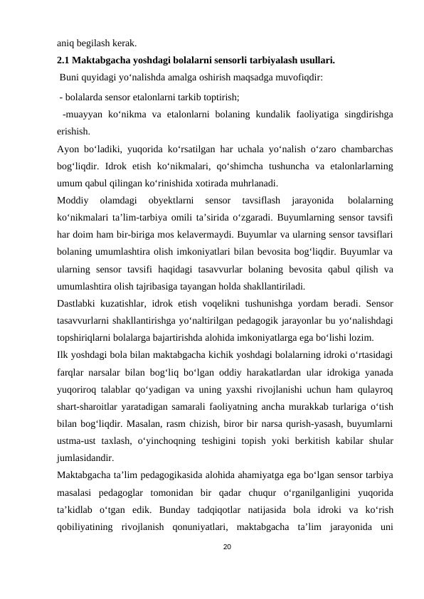 aniq begilash kerak. 
2.1 Maktabgacha yoshdagi bolalarni sensorli tarbiyalash usullari. 
 Buni quyidagi yo‘nalishda amalga oshirish maqsadga muvofiqdir:
 - bolalarda sensor etalonlarni tarkib toptirish;
 -muayyan ko‘nikma va etalonlarni bolaning kundalik faoliyatiga singdirishga
erishish.
Ayon bo‘ladiki, yuqorida ko‘rsatilgan har uchala yo‘nalish o‘zaro chambarchas
bog‘liqdir. Idrok etish ko‘nikmalari, qo‘shimcha tushuncha va etalonlarlarning
umum qabul qilingan ko‘rinishida xotirada muhrlanadi.
Moddiy 
olamdagi 
obyektlarni 
sensor 
tavsiflash 
jarayonida 
bolalarning
ko‘nikmalari ta’lim-tarbiya omili ta’sirida o‘zgaradi. Buyumlarning sensor tavsifi
har doim ham bir-biriga mos kelavermaydi. Buyumlar va ularning sensor tavsiflari
bolaning umumlashtira olish imkoniyatlari bilan bevosita bog‘liqdir. Buyumlar va
ularning sensor tavsifi haqidagi tasavvurlar bolaning bevosita qabul qilish va
umumlashtira olish tajribasiga tayangan holda shakllantiriladi.
Dastlabki kuzatishlar, idrok etish voqelikni tushunishga yordam beradi. Sensor
tasavvurlarni shakllantirishga yo‘naltirilgan pedagogik jarayonlar bu yo‘nalishdagi
topshiriqlarni bolalarga bajartirishda alohida imkoniyatlarga ega bo‘lishi lozim.
Ilk yoshdagi bola bilan maktabgacha kichik yoshdagi bolalarning idroki o‘rtasidagi
farqlar narsalar bilan bog‘liq bo‘lgan oddiy harakatlardan ular idrokiga yanada
yuqoriroq talablar qo‘yadigan va uning yaxshi rivojlanishi uchun ham qulayroq
shart-sharoitlar yaratadigan samarali faoliyatning ancha murakkab turlariga o‘tish
bilan bog‘liqdir. Masalan, rasm chizish, biror bir narsa qurish-yasash, buyumlarni
ustma-ust taxlash, o‘yinchoqning teshigini topish yoki berkitish kabilar shular
jumlasidandir.
Maktabgacha ta’lim pedagogikasida alohida ahamiyatga ega bo‘lgan sensor tarbiya
masalasi pedagoglar tomonidan bir qadar chuqur o‘rganilganligini yuqorida
ta’kidlab o‘tgan edik. Bunday tadqiqotlar natijasida bola idroki va ko‘rish
qobiliyatining rivojlanish qonuniyatlari, maktabgacha ta’lim jarayonida uni
20
