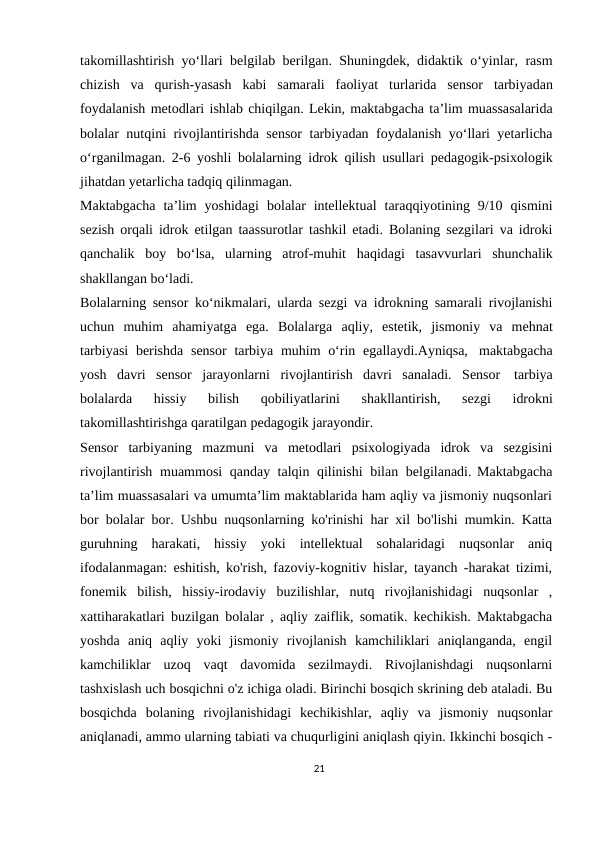 takomillashtirish yo‘llari belgilab berilgan. Shuningdek, didaktik o‘yinlar, rasm
chizish va qurish-yasash kabi samarali faoliyat turlarida sensor tarbiyadan
foydalanish metodlari ishlab chiqilgan. Lekin, maktabgacha ta’lim muassasalarida
bolalar nutqini rivojlantirishda sensor  tarbiyadan foydalanish yo‘llari yetarlicha
o‘rganilmagan. 2-6 yoshli bolalarning idrok qilish usullari pedagogik-psixologik
jihatdan yetarlicha tadqiq qilinmagan.
Maktabgacha ta’lim  yoshidagi bolalar  intellektual taraqqiyotining  9/10 qismini
sezish orqali idrok etilgan taassurotlar tashkil etadi. Bolaning sezgilari va idroki
qanchalik boy bo‘lsa, ularning atrof-muhit haqidagi tasavvurlari shunchalik
shakllangan bo‘ladi.
Bolalarning sensor ko‘nikmalari, ularda sezgi va idrokning samarali rivojlanishi
uchun muhim ahamiyatga ega. Bolalarga aqliy, estetik, jismoniy va mehnat
tarbiyasi berishda sensor tarbiya muhim o‘rin egallaydi.Ayniqsa, maktabgacha
yosh davri sensor jarayonlarni rivojlantirish davri sanaladi. Sensor tarbiya
bolalarda 
hissiy 
bilish 
qobiliyatlarini 
shakllantirish, 
sezgi 
idrokni
takomillashtirishga qaratilgan pedagogik jarayondir.
Sensor tarbiyaning mazmuni va metodlari psixologiyada idrok va sezgisini
rivojlantirish muammosi qanday talqin qilinishi bilan belgilanadi. Maktabgacha
ta’lim muassasalari va umumta’lim maktablarida ham aqliy va jismoniy nuqsonlari
bor bolalar bor. Ushbu nuqsonlarning ko'rinishi har xil bo'lishi mumkin. Katta
guruhning  harakati,  hissiy  yoki  intellektual  sohalaridagi  nuqsonlar  aniq
ifodalanmagan: eshitish, ko'rish, fazoviy-kognitiv hislar, tayanch -harakat tizimi,
fonemik  bilish,  hissiy-irodaviy  buzilishlar,  nutq  rivojlanishidagi  nuqsonlar  ,
xattiharakatlari buzilgan bolalar , aqliy zaiflik, somatik. kechikish. Maktabgacha
yoshda  aniq  aqliy  yoki  jismoniy  rivojlanish  kamchiliklari  aniqlanganda,  engil
kamchiliklar  uzoq  vaqt  davomida  sezilmaydi.  Rivojlanishdagi  nuqsonlarni
tashxislash uch bosqichni o'z ichiga oladi. Birinchi bosqich skrining deb ataladi. Bu
bosqichda  bolaning  rivojlanishidagi  kechikishlar,  aqliy  va  jismoniy  nuqsonlar
aniqlanadi, ammo ularning tabiati va chuqurligini aniqlash qiyin. Ikkinchi bosqich -
21
