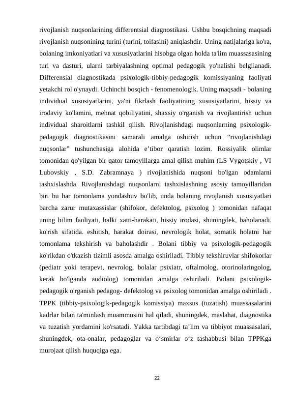 rivojlanish nuqsonlarining differentsial diagnostikasi. Ushbu bosqichning maqsadi
rivojlanish nuqsonining turini (turini, toifasini) aniqlashdir. Uning natijalariga ko'ra,
bolaning imkoniyatlari va xususiyatlarini hisobga olgan holda ta'lim muassasasining
turi va dasturi, ularni tarbiyalashning optimal pedagogik yo'nalishi belgilanadi.
Differensial  diagnostikada  psixologik-tibbiy-pedagogik  komissiyaning  faoliyati
yetakchi rol o'ynaydi. Uchinchi bosqich - fenomenologik. Uning maqsadi - bolaning
individual  xususiyatlarini,  ya'ni  fikrlash  faoliyatining  xususiyatlarini,  hissiy  va
irodaviy ko'lamini, mehnat qobiliyatini, shaxsiy o'rganish va rivojlantirish uchun
individual  sharoitlarni  tashkil  qilish.  Rivojlanishdagi  nuqsonlarning  psixologik-
pedagogik  diagnostikasini  samarali  amalga  oshirish  uchun  “rivojlanishdagi
nuqsonlar”  tushunchasiga  alohida  e’tibor  qaratish  lozim.  Rossiyalik  olimlar
tomonidan qo'yilgan bir qator tamoyillarga amal qilish muhim (LS Vygotskiy , VI
Lubovskiy  ,  S.D.  Zabramnaya  )  rivojlanishida  nuqsoni  bo'lgan  odamlarni
tashxislashda. Rivojlanishdagi nuqsonlarni tashxislashning asosiy tamoyillaridan
biri bu har tomonlama yondashuv bo'lib, unda bolaning rivojlanish xususiyatlari
barcha zarur mutaxassislar (shifokor, defektolog, psixolog ) tomonidan nafaqat
uning bilim faoliyati, balki xatti-harakati, hissiy irodasi, shuningdek, baholanadi.
ko'rish sifatida. eshitish, harakat  doirasi, nevrologik holat, somatik holatni har
tomonlama  tekshirish  va  baholashdir  .  Bolani  tibbiy  va  psixologik-pedagogik
ko'rikdan o'tkazish tizimli asosda amalga oshiriladi. Tibbiy tekshiruvlar shifokorlar
(pediatr yoki terapevt, nevrolog, bolalar psixiatr, oftalmolog, otorinolaringolog,
kerak  bo'lganda  audiolog)  tomonidan  amalga  oshiriladi.  Bolani  psixologik-
pedagogik o'rganish pedagog- defektolog va psixolog tomonidan amalga oshiriladi .
TPPK (tibbiy-psixologik-pedagogik komissiya) maxsus (tuzatish) muassasalarini
kadrlar bilan ta'minlash muammosini hal qiladi, shuningdek, maslahat, diagnostika
va tuzatish yordamini ko'rsatadi. Yakka tartibdagi ta’lim va tibbiyot muassasalari,
shuningdek,  ota-onalar,  pedagoglar  va  o‘smirlar  o‘z  tashabbusi  bilan  TPPKga
murojaat qilish huquqiga ega.
22
