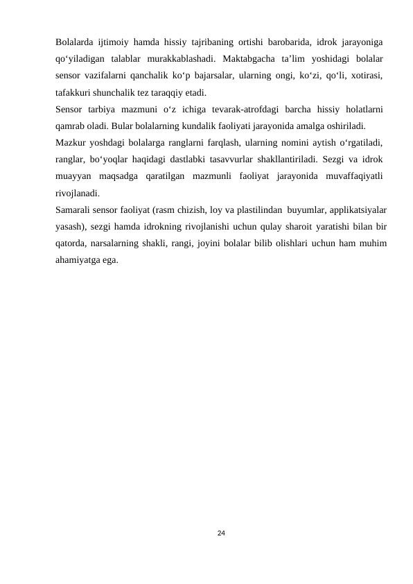 Bolalarda ijtimoiy hamda hissiy tajribaning ortishi barobarida, idrok jarayoniga
qo‘yiladigan talablar murakkablashadi. Maktabgacha ta’lim yoshidagi bolalar
sensor vazifalarni qanchalik ko‘p bajarsalar, ularning ongi, ko‘zi, qo‘li, xotirasi,
tafakkuri shunchalik tez taraqqiy etadi.
Sensor tarbiya mazmuni o‘z ichiga tevarak-atrofdagi barcha hissiy holatlarni
qamrab oladi. Bular bolalarning kundalik faoliyati jarayonida amalga oshiriladi.
Mazkur yoshdagi bolalarga ranglarni farqlash, ularning nomini aytish o‘rgatiladi,
ranglar, bo‘yoqlar haqidagi dastlabki tasavvurlar shakllantiriladi. Sezgi va idrok
muayyan maqsadga qaratilgan mazmunli faoliyat jarayonida muvaffaqiyatli
rivojlanadi.
Samarali sensor faoliyat (rasm chizish, loy va plastilindan buyumlar, applikatsiyalar
yasash), sezgi hamda idrokning rivojlanishi uchun qulay sharoit yaratishi bilan bir
qatorda, narsalarning shakli, rangi, joyini bolalar bilib olishlari uchun ham muhim
ahamiyatga ega. 
24
