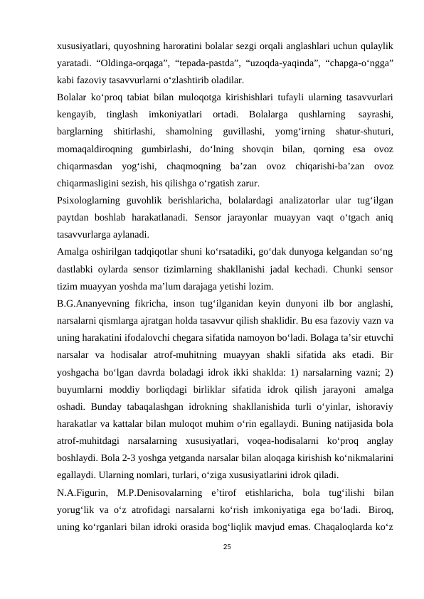 xususiyatlari, quyoshning haroratini bolalar sezgi orqali anglashlari uchun qulaylik
yaratadi. “Oldinga-orqaga”, “tepada-pastda”, “uzoqda-yaqinda”, “chapga-o‘ngga”
kabi fazoviy tasavvurlarni o‘zlashtirib oladilar.
Bolalar ko‘proq tabiat bilan muloqotga kirishishlari tufayli ularning tasavvurlari
kengayib, 
tinglash 
imkoniyatlari 
ortadi. 
Bolalarga 
qushlarning 
sayrashi,
barglarning 
shitirlashi, 
shamolning 
guvillashi, 
yomg‘irning 
shatur-shuturi,
momaqaldiroqning gumbirlashi, do‘lning shovqin bilan, qorning esa ovoz
chiqarmasdan yog‘ishi, chaqmoqning ba’zan ovoz chiqarishi-ba’zan ovoz
chiqarmasligini sezish, his qilishga o‘rgatish zarur.
Psixologlarning guvohlik berishlaricha, bolalardagi analizatorlar ular tug‘ilgan
paytdan boshlab harakatlanadi. Sensor jarayonlar muayyan vaqt o‘tgach aniq
tasavvurlarga aylanadi.
Amalga oshirilgan tadqiqotlar shuni ko‘rsatadiki, go‘dak dunyoga kelgandan so‘ng
dastlabki oylarda sensor tizimlarning shakllanishi jadal kechadi. Chunki sensor
tizim muayyan yoshda ma’lum darajaga yetishi lozim.
B.G.Ananyevning fikricha, inson tug‘ilganidan keyin dunyoni ilb bor anglashi,
narsalarni qismlarga ajratgan holda tasavvur qilish shaklidir. Bu esa fazoviy vazn va
uning harakatini ifodalovchi chegara sifatida namoyon bo‘ladi. Bolaga ta’sir etuvchi
narsalar  va  hodisalar  atrof-muhitning  muayyan  shakli  sifatida  aks  etadi.  Bir
yoshgacha bo‘lgan davrda boladagi idrok ikki shaklda: 1) narsalarning vazni; 2)
buyumlarni moddiy borliqdagi birliklar sifatida idrok qilish jarayoni amalga
oshadi. Bunday tabaqalashgan idrokning shakllanishida turli o‘yinlar, ishoraviy
harakatlar va kattalar bilan muloqot muhim o‘rin egallaydi. Buning natijasida bola
atrof-muhitdagi narsalarning xususiyatlari, voqea-hodisalarni ko‘proq anglay
boshlaydi. Bola 2-3 yoshga yetganda narsalar bilan aloqaga kirishish ko‘nikmalarini
egallaydi. Ularning nomlari, turlari, o‘ziga xususiyatlarini idrok qiladi.
N.A.Figurin, M.P.Denisovalarning e’tirof etishlaricha, bola tug‘ilishi bilan
yorug‘lik va o‘z atrofidagi narsalarni ko‘rish imkoniyatiga ega bo‘ladi. Biroq,
uning ko‘rganlari bilan idroki orasida bog‘liqlik mavjud emas. Chaqaloqlarda ko‘z
25
